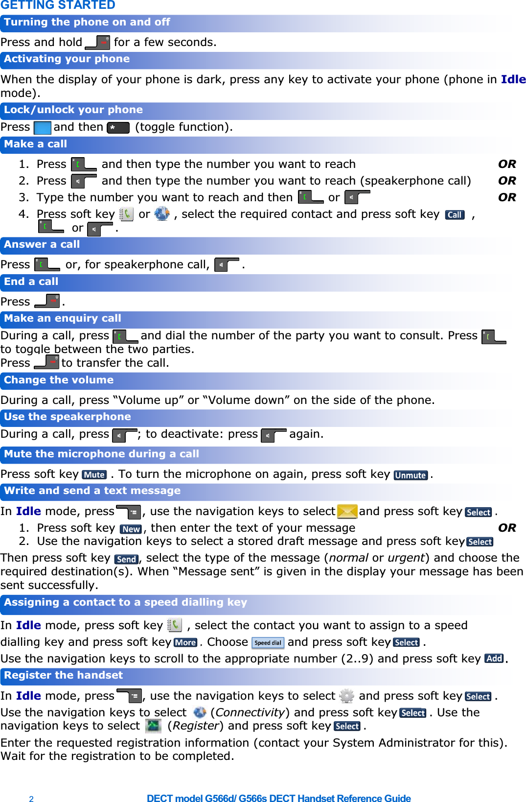 2  DECT model G566d/ G566s DECT Handset Reference Guide   GETTING STARTED  Press and hold        for a few seconds.  When the display of your phone is dark, press any key to activate your phone (phone in Idle mode). Press      and then        (toggle function).  1. Press         and then type the number you want to reach  OR 2. Press         and then type the number you want to reach (speakerphone call)  OR 3. Type the number you want to reach and then         or    OR 4. Press soft key      or      , select the required contact and press soft key        ,            or        .  Press         or, for speakerphone call,        .  Press        .  During a call, press        and dial the number of the party you want to consult. Press                       to toggle between the two parties. Press        to transfer the call.    During a call, press ³9ROXPHXS´or ³9ROXPHGRZQ´ on the side of the phone. During a call, press       ; to deactivate: press        again.  Press soft key        . To turn the microphone on again, press soft key          .  In Idle mode, press       , use the navigation keys to select      and press soft key        . 1. Press soft key       , then enter the text of your message  OR 2. Use the navigation keys to select a stored draft message and press soft key         Then press soft key       , select the type of the message (normal or urgent) and choose the UHTXLUHGGHVWLQDWLRQV:KHQ³0HVVDJHVHQW´LVJLYHQLQWKHGLVSOD\\RXUPHVVDJHKDVEHHQsent successfully.  In Idle mode, press soft key      , select the contact you want to assign to a speed dialling key and press soft key       . Choose          and press soft key        . Use the navigation keys to scroll to the appropriate number (2..9) and press soft key      .          In Idle mode, press       , use the navigation keys to select      and press soft key        .   Use the navigation keys to select      (Connectivity) and press soft key        . Use the navigation keys to select       (Register) and press soft key        . Enter the requested registration information (contact your System Administrator for this).        Wait for the registration to be completed.  Register the handset Assigning a contact to a speed dialling key Write and send a text message Mute the microphone during a call Use the speakerphone Change the volume Make an enquiry call End a call Answer a call Make a call Lock/unlock your phone Activating your phone Turning the phone on and off 