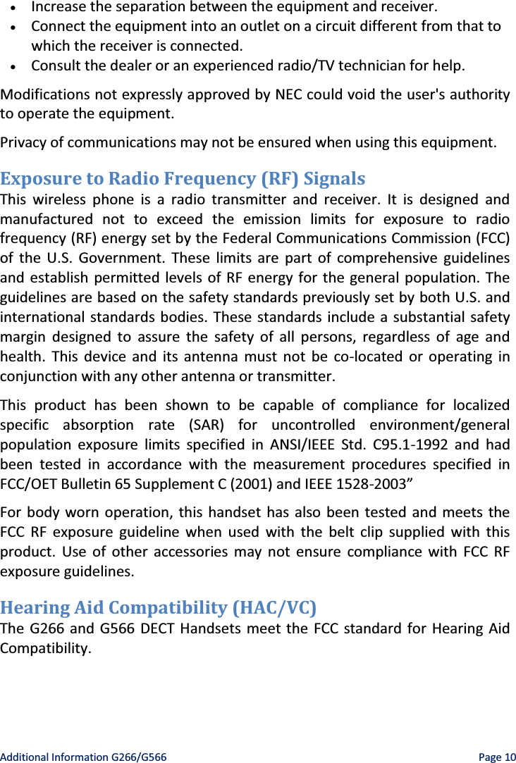   Additional Information G266/G566    Page 10 x Increase the separation between the equipment and receiver. x Connect the equipment into an outlet on a circuit different from that to which the receiver is connected. x Consult the dealer or an experienced radio/TV technician for help. Modifications not expressly approved by NEC could void the user&apos;s authority to operate the equipment. Privacy of communications may not be ensured when using this equipment. Exposure to Radio Frequency (RF) Signals This wireless phone is a radio transmitter and receiver. It is designed and manufactured not to exceed the emission limits for exposure to radio frequency (RF) energy set by the Federal Communications Commission (FCC) of the U.S. Government. These limits are part of comprehensive guidelines and establish permitted levels of RF energy for the general population. The guidelines are based on the safety standards previously set by both U.S. and international standards bodies. These standards include a substantial safety margin designed to assure the safety of all persons, regardless of age and health. This device and its antenna must not be co-located or operating in conjunction with any other antenna or transmitter. This product has been shown to be capable of compliance for localized specific absorption rate (SAR) for uncontrolled environment/general population exposure limits specified in ANSI/IEEE Std. C95.1-1992 and had been tested in accordance with the measurement procedures specified in FCC/OET Bulletin 65 Supplement C (2001) and IEEE 1528-ϮϬϬϯ͟ For body worn operation, this handset has also been tested and meets the FCC RF exposure guideline when used with the belt clip supplied with this product. Use of other accessories may not ensure compliance with FCC RF exposure guidelines. Hearing Aid Compatibility (HAC/VC) The G266 and G566 DECT Handsets meet the FCC standard for Hearing Aid Compatibility. 