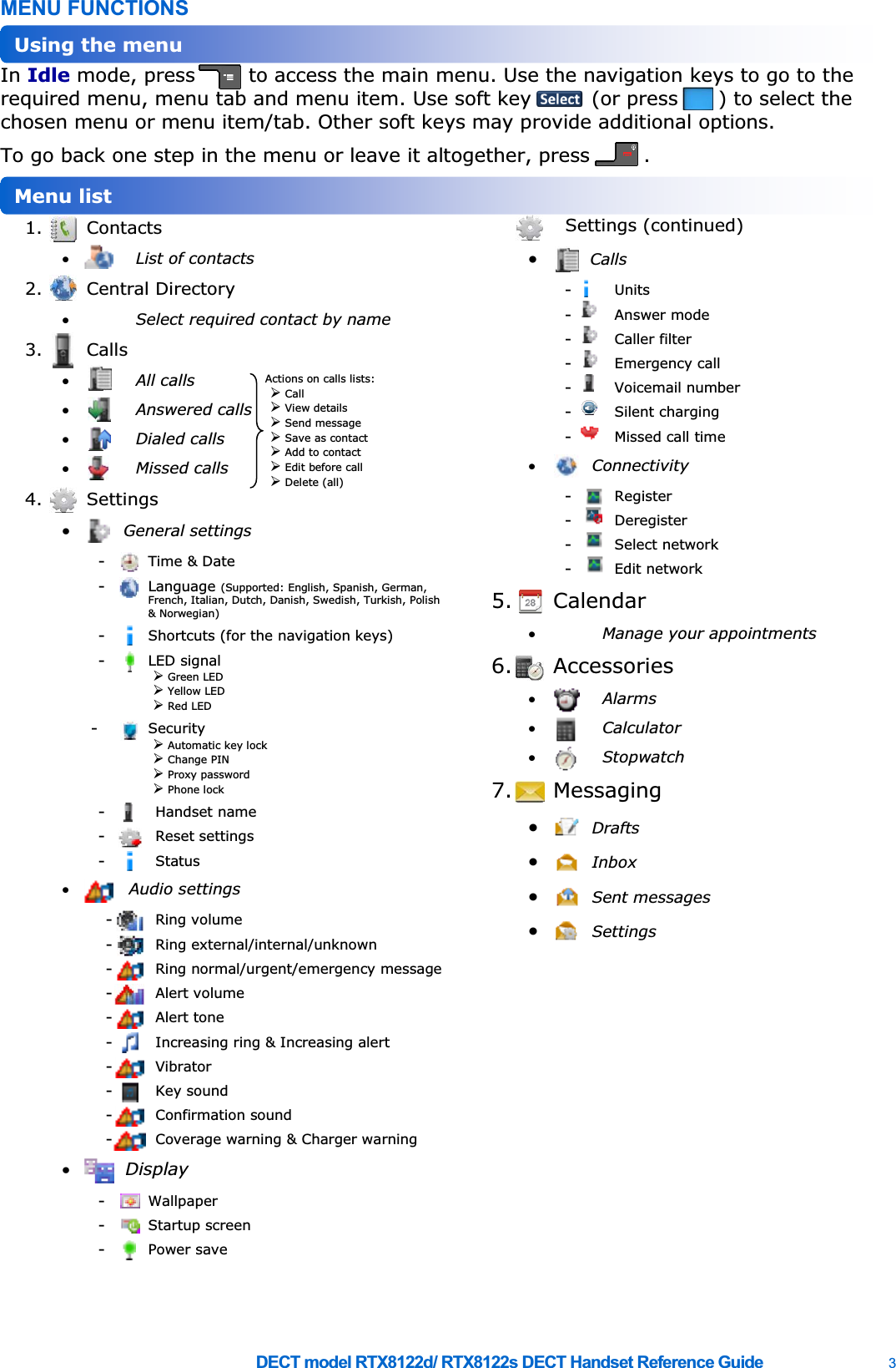     DECT model RTX8122d/ RTX8122s DECT Handset Reference Guide    3 MENU FUNCTIONS In Idle mode, press        to access the main menu. Use the navigation keys to go to the required menu, menu tab and menu item. Use soft key         (or press      ) to select the chosen menu or menu item/tab. Other soft keys may provide additional options. To go back one step in the menu or leave it altogether, press        .  1. Contacts x List of contacts 2. Central Directory x Select required contact by name 3. Calls x All calls x Answered calls x Dialed calls x Missed calls 4. Settings x General settings -  Time &amp; Date -  Language (Supported: English, Spanish, German, French, Italian, Dutch, Danish, Swedish, Turkish, Polish &amp; Norwegian) -  Shortcuts (for the navigation keys) -  LED signal ¾ Green LED ¾ Yellow LED ¾ Red LED -  Security ¾ Automatic key lock ¾ Change PIN ¾ Proxy password ¾ Phone lock -  Handset name -  Reset settings -  Status x  Audio settings -  Ring volume -  Ring external/internal/unknown -  Ring normal/urgent/emergency message -  Alert volume -  Alert tone -  Increasing ring &amp; Increasing alert -  Vibrator -  Key sound -  Confirmation sound -  Coverage warning &amp; Charger warning x Display -  Wallpaper -  Startup screen -  Power save Settings (continued) x Calls -  Units -  Answer mode -  Caller filter -  Emergency call -  Voicemail number -  Silent charging -  Missed call time x Connectivity -  Register -  Deregister -  Select network -  Edit network 5. Calendar x Manage your appointments 6. Accessories x Alarms x Calculator x Stopwatch 7. Messaging x Drafts x Inbox x Sent messages x Settings  Menu list Using the menu Actions on calls lists: ¾ Call ¾ View details ¾ Send message ¾ Save as contact ¾ Add to contact ¾ Edit before call ¾ Delete (all) 
