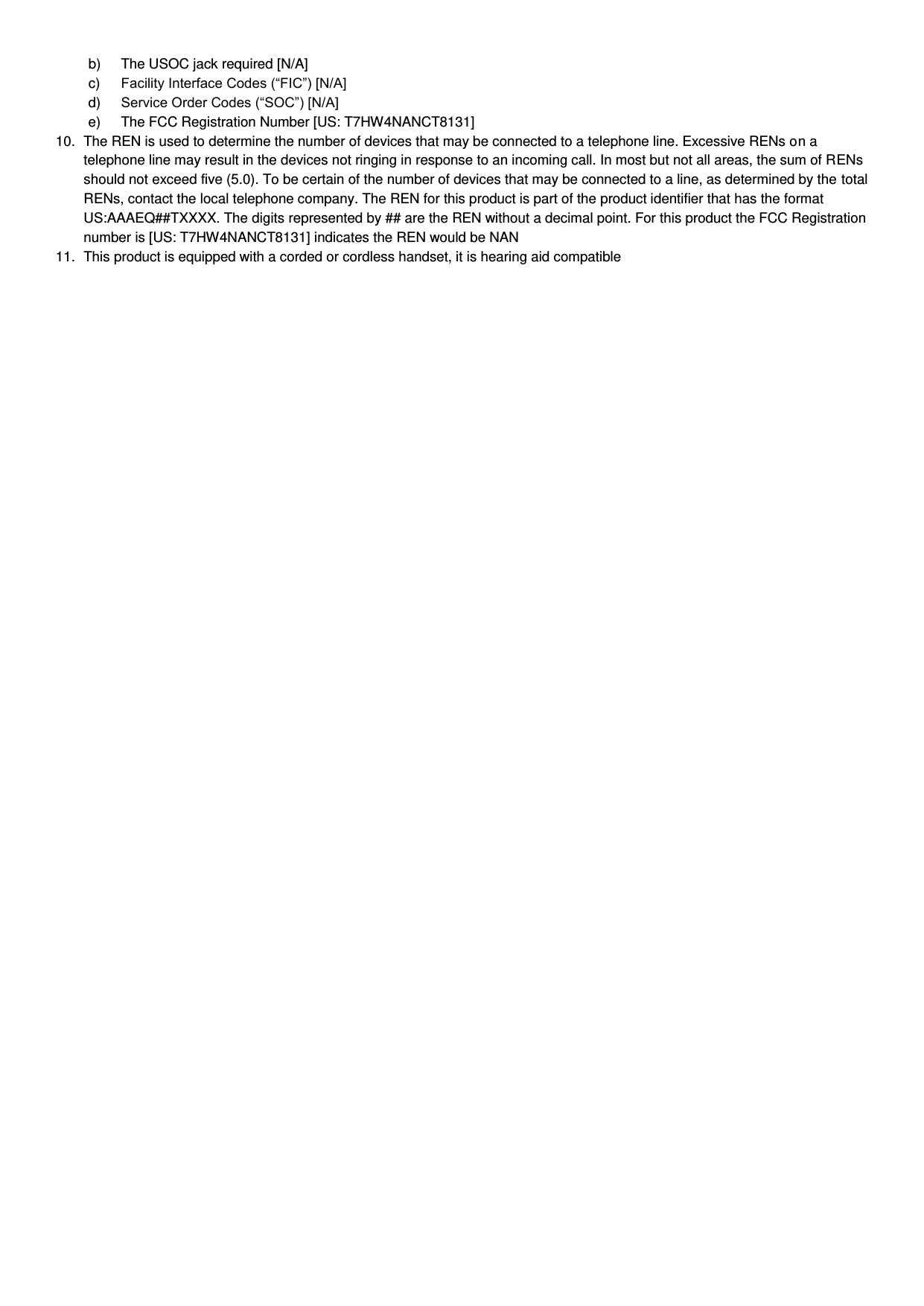 b)  The USOC jack required [N/A] c) Facility Interface Codes (“FIC”) [N/A] d) Service Order Codes (“SOC”) [N/A] e)  The FCC Registration Number [US: T7HW4NANCT8131] 10.  The REN is used to determine the number of devices that may be connected to a telephone line. Excessive RENs on a telephone line may result in the devices not ringing in response to an incoming call. In most but not all areas, the sum of RENs should not exceed five (5.0). To be certain of the number of devices that may be connected to a line, as determined by the total RENs, contact the local telephone company. The REN for this product is part of the product identifier that has the format US:AAAEQ##TXXXX. The digits represented by ## are the REN without a decimal point. For this product the FCC Registration number is [US: T7HW4NANCT8131] indicates the REN would be NAN 11.  This product is equipped with a corded or cordless handset, it is hearing aid compatible   