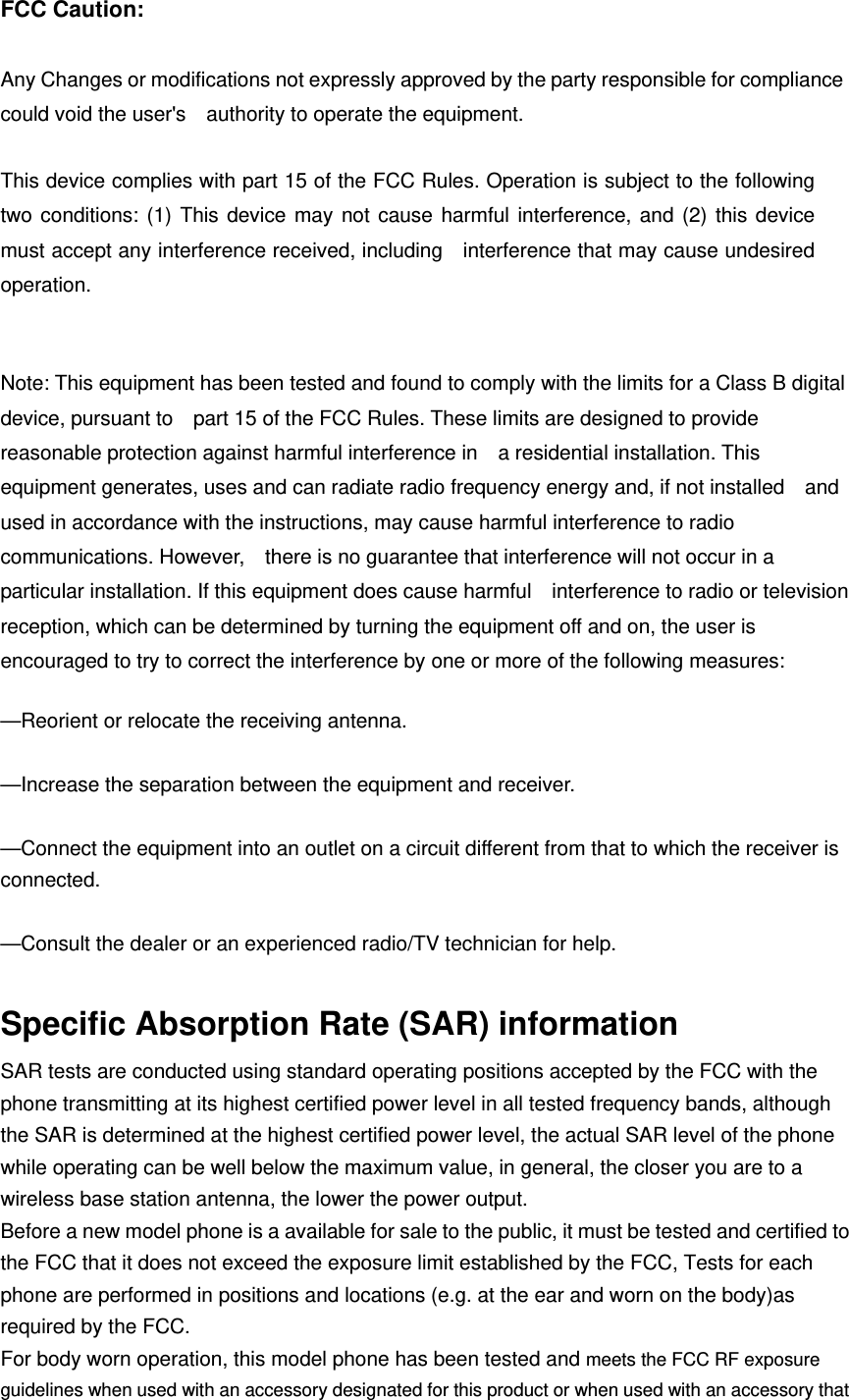 FCC Caution:  Any Changes or modifications not expressly approved by the party responsible for compliance could void the user&apos;s    authority to operate the equipment.      This device complies with part 15 of the FCC Rules. Operation is subject to the following two conditions: (1) This device may not cause harmful interference, and (2) this device must accept any interference received, including    interference that may cause undesired operation.      Note: This equipment has been tested and found to comply with the limits for a Class B digital device, pursuant to    part 15 of the FCC Rules. These limits are designed to provide reasonable protection against harmful interference in    a residential installation. This equipment generates, uses and can radiate radio frequency energy and, if not installed    and used in accordance with the instructions, may cause harmful interference to radio communications. However,    there is no guarantee that interference will not occur in a particular installation. If this equipment does cause harmful    interference to radio or television reception, which can be determined by turning the equipment off and on, the user is   encouraged to try to correct the interference by one or more of the following measures:      —Reorient or relocate the receiving antenna.      —Increase the separation between the equipment and receiver.      —Connect the equipment into an outlet on a circuit different from that to which the receiver is connected.    —Consult the dealer or an experienced radio/TV technician for help.      Specific Absorption Rate (SAR) information SAR tests are conducted using standard operating positions accepted by the FCC with the phone transmitting at its highest certified power level in all tested frequency bands, although the SAR is determined at the highest certified power level, the actual SAR level of the phone while operating can be well below the maximum value, in general, the closer you are to a wireless base station antenna, the lower the power output. Before a new model phone is a available for sale to the public, it must be tested and certified to the FCC that it does not exceed the exposure limit established by the FCC, Tests for each phone are performed in positions and locations (e.g. at the ear and worn on the body)as required by the FCC. For body worn operation, this model phone has been tested and meets the FCC RF exposure guidelines when used with an accessory designated for this product or when used with an accessory that 