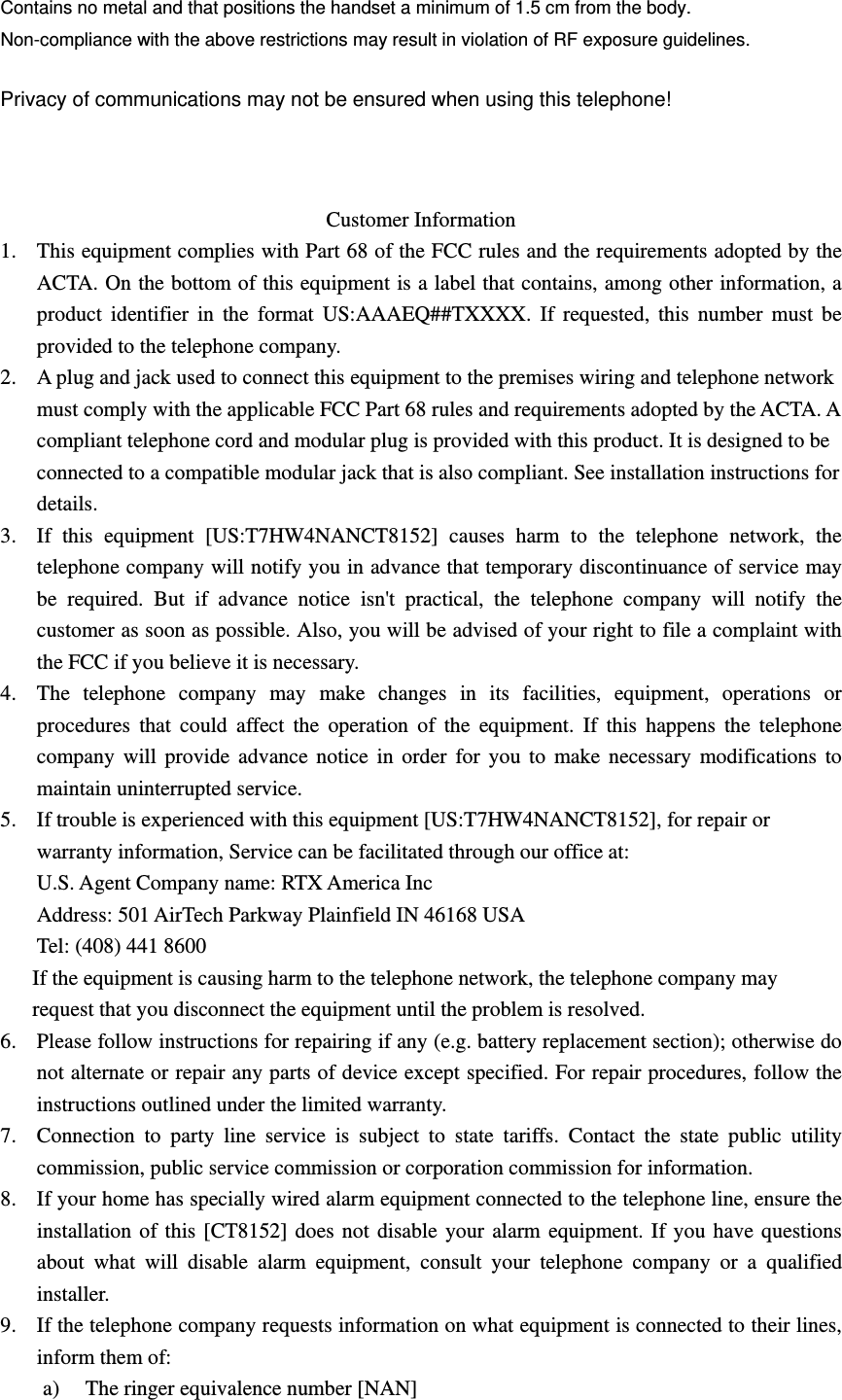 Contains no metal and that positions the handset a minimum of 1.5 cm from the body. Non-compliance with the above restrictions may result in violation of RF exposure guidelines. Privacy of communications may not be ensured when using this telephone!  Customer Information 1. This equipment complies with Part 68 of the FCC rules and the requirements adopted by the ACTA. On the bottom of this equipment is a label that contains, among other information, a product identifier in the format US:AAAEQ##TXXXX. If requested, this number must be provided to the telephone company. 2. A plug and jack used to connect this equipment to the premises wiring and telephone network must comply with the applicable FCC Part 68 rules and requirements adopted by the ACTA. A compliant telephone cord and modular plug is provided with this product. It is designed to be connected to a compatible modular jack that is also compliant. See installation instructions for details. 3. If this equipment [US:T7HW4NANCT8152] causes harm to the telephone network, the telephone company will notify you in advance that temporary discontinuance of service may be required. But if advance notice isn&apos;t practical, the telephone company will notify the customer as soon as possible. Also, you will be advised of your right to file a complaint with the FCC if you believe it is necessary. 4. The telephone company may make changes in its facilities, equipment, operations or procedures that could affect the operation of the equipment. If this happens the telephone company will provide advance notice in order for you to make necessary modifications to maintain uninterrupted service. 5. If trouble is experienced with this equipment [US:T7HW4NANCT8152], for repair or warranty information, Service can be facilitated through our office at: U.S. Agent Company name: RTX America Inc Address: 501 AirTech Parkway Plainfield IN 46168 USA Tel: (408) 441 8600 If the equipment is causing harm to the telephone network, the telephone company may request that you disconnect the equipment until the problem is resolved. 6. Please follow instructions for repairing if any (e.g. battery replacement section); otherwise do not alternate or repair any parts of device except specified. For repair procedures, follow the instructions outlined under the limited warranty. 7. Connection to party line service is subject to state tariffs. Contact the state public utility commission, public service commission or corporation commission for information. 8. If your home has specially wired alarm equipment connected to the telephone line, ensure the installation of this [CT8152] does not disable your alarm equipment. If you have questions about what will disable alarm equipment, consult your telephone company or a qualified installer. 9. If the telephone company requests information on what equipment is connected to their lines, inform them of: a) The ringer equivalence number [NAN] 