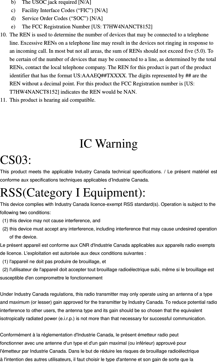 b) The USOC jack required [N/A] c) Facility Interface Codes (“FIC”) [N/A] d) Service Order Codes (“SOC”) [N/A] e) The FCC Registration Number [US:T7HW4NANCT8152] 10. The REN is used to determine the number of devices that may be connected to a telephone line. Excessive RENs on a telephone line may result in the devices not ringing in response to an incoming call. In most but not all areas, the sum of RENs should not exceed five (5.0). To be certain of the number of devices that may be connected to a line, as determined by the total RENs, contact the local telephone company. The REN for this product is part of the product identifier that has the format US:AAAEQ##TXXXX. The digits represented by ## are the REN without a decimal point. For this product the FCC Registration number is [US: T7HW4NANCT8152] indicates the REN would be NAN. 11. This product is hearing aid compatible.   IC Warning CS03: This product meets the applicable Industry Canada technical specifications. / Le présent matériel est conforme aux specifications techniques applicables d’Industrie Canada. RSS(Category I Equipment): This device complies with Industry Canada licence-exempt RSS standard(s). Operation is subject to the following two conditions:   (1) this device may not cause interference, and   (2) this device must accept any interference, including interference that may cause undesired operation of the device. Le présent appareil est conforme aux CNR d&apos;Industrie Canada applicables aux appareils radio exempts de licence. L&apos;exploitation est autorisée aux deux conditions suivantes :   (1) l&apos;appareil ne doit pas produire de brouillage, et   (2) l&apos;utilisateur de l&apos;appareil doit accepter tout brouillage radioélectrique subi, même si le brouillage est susceptible d&apos;en compromettre le fonctionnement  Under Industry Canada regulations, this radio transmitter may only operate using an antenna of a type and maximum (or lesser) gain approved for the transmitter by Industry Canada. To reduce potential radio interference to other users, the antenna type and its gain should be so chosen that the equivalent isotropically radiated power (e.i.r.p.) is not more than that necessary for successful communication.  Conformément à la réglementation d&apos;Industrie Canada, le présent émetteur radio peut fonctionner avec une antenne d&apos;un type et d&apos;un gain maximal (ou inférieur) approuvé pour l&apos;émetteur par Industrie Canada. Dans le but de réduire les risques de brouillage radioélectrique à l&apos;intention des autres utilisateurs, il faut choisir le type d&apos;antenne et son gain de sorte que la 