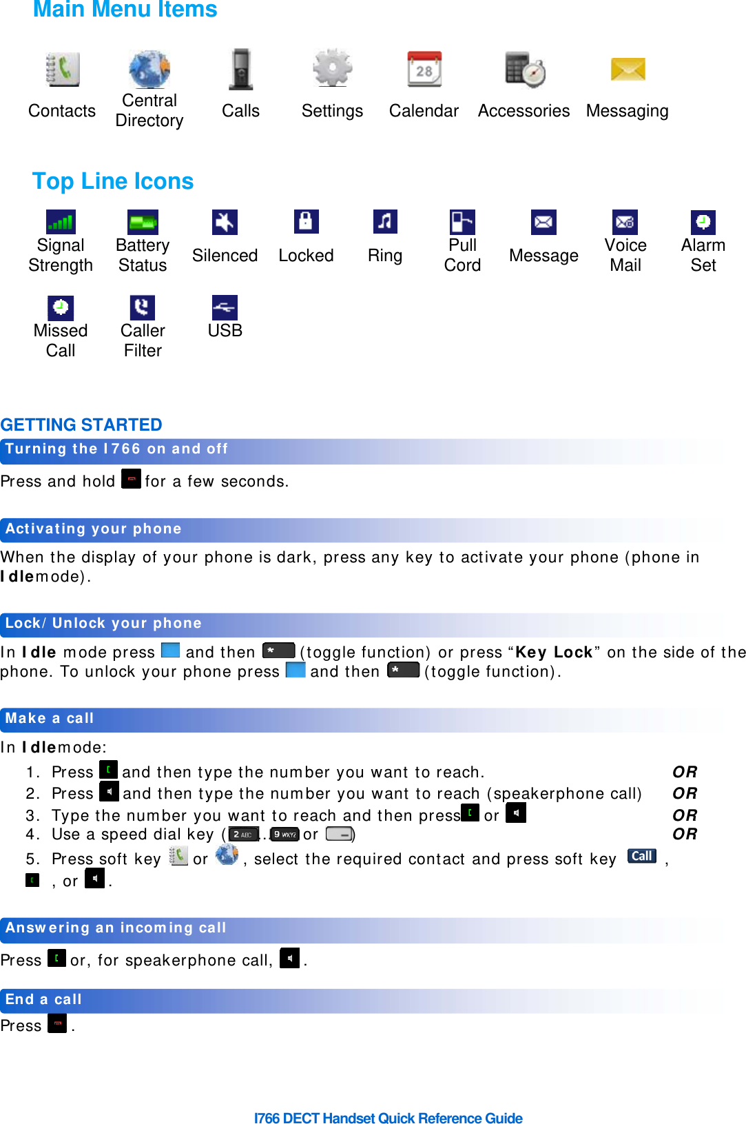     I766 DECT Handset Quick Reference Guide            Contacts Central  Directory  Calls Settings Calendar Accessories Messaging          Signal Strength Battery  Status  Silenced Locked Ring  Pull Cord  Message  Voice Mail  Alarm Set                    Missed Call  Caller Filter  USB          GETTING STARTED  Press and hold   for a few seconds.   When the display of your phone is dark, press any key to activate your phone (phone in Idlemode).   In Idle mode press   and then   (toggle function) or press “Key Lock” on the side of the phone. To unlock your phone press   and then   (toggle function).   In Idlemode: 1. Press   and then type the number you want to reach.        OR 2. Press   and then type the number you want to reach (speakerphone call)  OR 3. Type the number you want to reach and then press  or        OR 4. Use a speed dial key ( …  or )       OR 5. Press soft key   or   , select the required contact and press soft key   ,   , or   .   Press   or, for speakerphone call,   .   Press  .  End a call Answering an incoming call Make a call Lock/Unlock your phone Activating your phone Turning the I766 on and off Main Menu Items Top Line Icons 