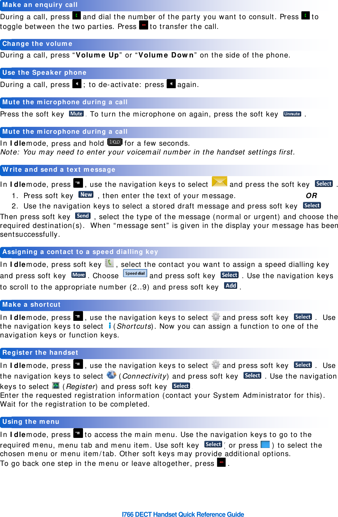    Durtog Dur Dur Pre In INot In IThereqsen In Iandto s In Ithenav In IthekeyEntWa In IreqchoTo    UsReMaAssWrMuMuUsChMaring a call,gle betwering a call,ring a call,ss the sofIdlemodete: You maIdlemode1. Press s2. Use then press souired destntsuccessfuIdlemoded press sofscroll to thIdlemode navigatiovigation keIdlemode navigatioys to selecter the reqit for the rIdlemodeuired menosen menugo back oing the megister theake a shorsigning a rite and seute the micute the mice the Speaange the vake an enq, press   en the two, press “Vo, press   ft key , press anay need to, press soft key e navigatioft key tination(s)ully. , press sofft key he appropr, press on keys to eys or func, press on keys to t  (Regisquested reregistratio, press nu, menu tu or menu ne step inenu e handset tcut contact toend a text crophone crophone aker phonvolume quiry call  and dial to parties. olume Up ; to de-ac. To turn d hold o enter yo , use the  , thenon keys to , selec).  When “ft key   ,. Chooseriate numb , use the  select (Sction keys , use the  select   ster) and gistration on to be co to accesstab and m item/tab. the menuo a speed d message  during a c during a cne I766 DECT he numbePress  tp” or “Voluctivate: pr the micro for a fewur voicem navigation enter theo select a ct the typemessage s, select the  aber (2..9)  navigatioShortcuts)s.  navigatio (Connectipress soft informatioompleted. s the mainmenu item. Other sofu or leave dialling ke call call Handset Quer of the pato transferume Dowress  agaophone on w secondsail numben keys to e text of ystored drae of the mesent” is gie contact and press  and pressn keys to ). Now youn keys to ivity) and t key on (contac  menu. Us Use soft ft keys ma altogetheey ick Referencarty you wr the call. wn” on theain.  again, pres. er in the ha select your messaaft messagessage (noven in theyou want soft key s soft key  select   u can assi select    press soft. ct your Syse the navkey ay provider, press ce Guidewant to coe side of thess the soandset set and preage. ge and preormal or ue display y to assign  . Use. and pressgn a functand presst key ystem Admvigation ke( or press additiona .  nsult. Preshe phone. oft key ttings firstss the sof  ess soft keurgent) anyour messa a speed de the navis soft key tion to ones soft key  . Use thministrator eys to go ts   ) to seal options. ss  to   . t. ft key OR ey . d choose tage has bedialling keygation key .  Ue of the  .  Uhe navigati for this). to the elect the           . the een  y ys  se  se ion  