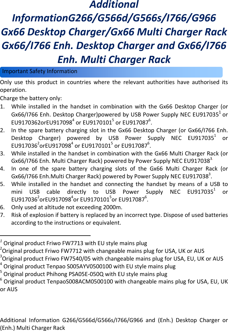 AdditionalInformationG266/G566d/G566s/I766/G966and(Enh.)DesktopChargeror(Enh.)MultiChargerRack  AdditionalInformationG266/G566d/G566s/I766/G966Gx66DesktopCharger/Gx66MultiChargerRackGx66/I766Enh.DesktopChargerandGx66/I766Enh.MultiChargerRackOnlyusethisproductincountrieswheretherelevantauthoritieshaveauthoriseditsoperation.Chargethebatteryonly:1. WhileinstalledinthehandsetincombinationwiththeGx66DesktopCharger(orGx66/I766Enh.DesktopCharger)poweredbyUSBPowerSupplyNECEU9170351orEU9170362orEU9170984orEU91701015orEU9170876.2. InthesparebatterychargingslotintheGx66DesktopCharger(orGx66/I766Enh.DesktopCharger)poweredbyUSBPowerSupplyNECEU9170351orEU9170362orEU9170984orEU91701015orEU9170876.3. WhileinstalledinthehandsetincombinationwiththeGx66MultiChargerRack(orGx66/I766Enh.MultiChargerRack)poweredbyPowerSupplyNECEU9170383.4. InoneofthesparebatterychargingslotsoftheGx66MultiChargerRack(orGx66/I766Enh.MultiChargerRack)poweredbyPowerSupplyNECEU9170383.5. WhileinstalledinthehandsetandconnectingthehandsetbymeansofaUSBtominiUSBcabledirectlytoUSBPowerSupplyNECEU9170351orEU9170362orEU9170984orEU91701015orEU9170876.6. Onlyusedataltitudenotexceeding2000m.7. Riskofexplosionifbatteryisreplacedbyanincorrecttype.Disposeofusedbatteriesaccordingtotheinstructionsorequivalent.1OriginalproductFriwoFW7713withEUstylemainsplug2OriginalproductFriwoFW7712withchangeablemainsplugforUSA,UKorAUS3OriginalproductFriwoFW7540/05withchangeablemainsplugforUSA,EU,UKorAUS4OriginalproductTenpaoS005AYV0500100withEUstylemainsplug5OriginalproductPhihongPSA05E‐050QwithEUstylemainsplug6OriginalproductTenpaoS008ACM0500100withchangeablemainsplugforUSA,EU,UKorAUSImportantSafetyInformation