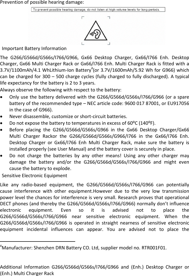 AdditionalInformationG266/G566d/G566s/I766/G966and(Enh.)DesktopChargeror(Enh.)MultiChargerRack  Preventionofpossiblehearingdamage:TheG266/G566d/G566s/I766/G966,Gx66DesktopCharger,Gx66/I766Enh.DesktopCharger,Gx66MultiChargerRackorGx66/I766Enh.MultiChargerRackisfittedwitha3.7V/1100mAh/4.1WhLithium‐IonBattery4(or3.7V/1600mAh/5.92WhforG966)whichcanbechargedfor300–500chargecycles(fullychargedtofullydischarged).Atypicallifeexpectancyforthebatteryis2to3years.Alwaysobservethefollowingwithrespecttothebattery: OnlyusethebatterydeliveredwiththeG266/G566d/G566s/I766/G966(orasparebatteryoftherecommendedtype–NECarticlecode:960001787001,orEU917056inthecaseofG966). Neverdisassemble,customizeorshort‐circuitbatteries. Donotexposethebatterytotemperaturesinexcessof60⁰C(140⁰F). BeforeplacingtheG266/G566d/G566s/G966intheGx66DesktopCharger/Gx66MultiChargerRackortheG266/G566d/G566s/G966/I766intheGx66/I766Enh.DesktopChargerorGx66/I766EnhMultiChargerRack,makesurethebatteryisinstalledproperly(seeUserManual)andthebatterycoverissecurelyinplace. Donotchargethebatteriesbyanyothermeans!Usinganyotherchargermaydamagethebatteryand/ortheG266/G566d/G566s/I766/G966andmightevencausethebatterytoexplode.Likeanyradio‐basedequipment,theG266/G566d/G566s/I766/G966canpotentiallycauseinterferencewithotherequipment.Howeverduetotheverylowtransmissionpowerlevelthechancesforinterferenceisverysmall.ResearchprovesthatoperationalDECTphones(andtherebytheG266/G566d/G566s/I766/G966)normallydon’tinfluenceelectronicequipment.EvensoitisadvisednottoplacetheG266/G566d/G566s/I766/G966nearsensitiveelectronicequipment.WhentheG266/G566d/G566s/I766/G966isoperatedinstraightnearnessofsensitiveelectronicequipmentincidentalinfluencescanappear.Youareadvisednottoplacethe4Manufacturer:ShenzhenDRNBatteryCO.Ltd,suppliermodelno.RTR001F01.SensitiveElectronicEquipmentImportantBatteryInformation