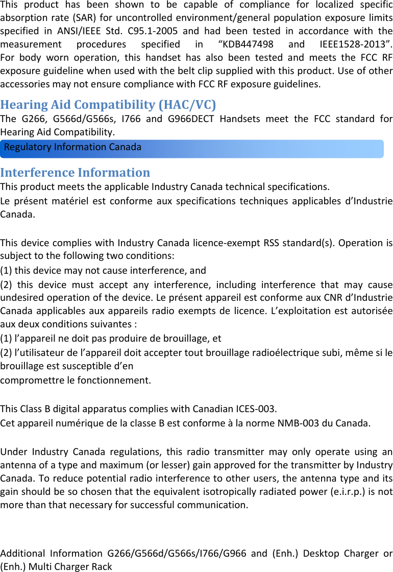 AdditionalInformationG266/G566d/G566s/I766/G966and(Enh.)DesktopChargeror(Enh.)MultiChargerRack  Thisproducthasbeenshowntobecapableofcomplianceforlocalizedspecificabsorptionrate(SAR)foruncontrolledenvironment/generalpopulationexposurelimitsspecifiedinANSI/IEEEStd.C95.1‐2005andhadbeentestedinaccordancewiththemeasurementproceduresspecifiedin“KDB447498andIEEE1528‐2013”.Forbodywornoperation,thishandsethasalsobeentestedandmeetstheFCCRFexposureguidelinewhenusedwiththebeltclipsuppliedwiththisproduct.UseofotheraccessoriesmaynotensurecompliancewithFCCRFexposureguidelines.HearingAidCompatibility(HAC/VC)TheG266,G566d/G566s,I766andG966DECTHandsetsmeettheFCCstandardforHearingAidCompatibility.InterferenceInformationThisproductmeetstheapplicableIndustryCanadatechnicalspecifications.Leprésentmatérielestconformeauxspecificationstechniquesapplicablesd’IndustrieCanada.ThisdevicecomplieswithIndustryCanadalicence‐exemptRSSstandard(s).Operationissubjecttothefollowingtwoconditions:(1)thisdevicemaynotcauseinterference,and(2)thisdevicemustacceptanyinterference,includinginterferencethatmaycauseundesiredoperationofthedevice.LeprésentappareilestconformeauxCNRd’IndustrieCanadaapplicablesauxappareilsradioexemptsdelicence.L’exploitationestautoriséeauxdeuxconditionssuivantes:(1)l’appareilnedoitpasproduiredebrouillage,et(2)l’utilisateurdel’appareildoitacceptertoutbrouillageradioélectriquesubi,mêmesilebrouillageestsusceptibled’encompromettrelefonctionnement.ThisClassBdigitalapparatuscomplieswithCanadianICES‐003.CetappareilnumériquedelaclasseBestconformeàlanormeNMB‐003duCanada.UnderIndustryCanadaregulations,thisradiotransmittermayonlyoperateusinganantennaofatypeandmaximum(orlesser)gainapprovedforthetransmitterbyIndustryCanada.Toreducepotentialradiointerferencetootherusers,theantennatypeanditsgainshouldbesochosenthattheequivalentisotropicallyradiatedpower(e.i.r.p.)isnotmorethanthatnecessaryforsuccessfulcommunication.RegulatoryInformationCanada