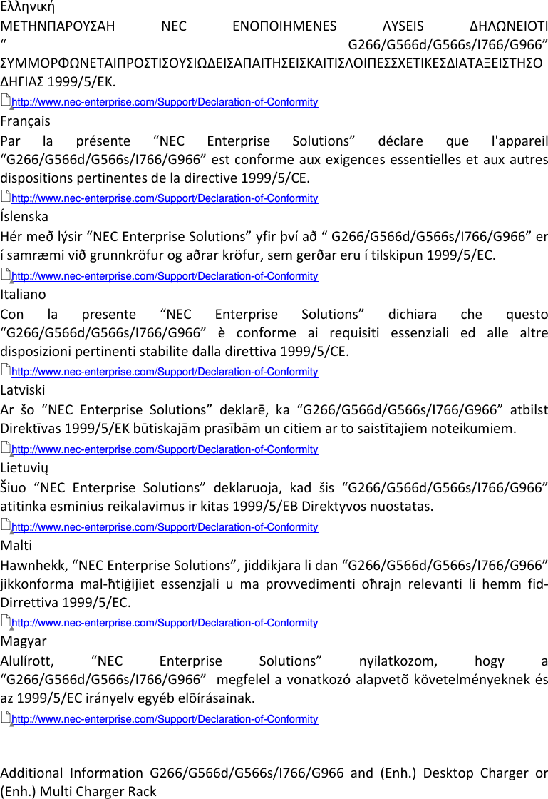 AdditionalInformationG266/G566d/G566s/I766/G966and(Enh.)DesktopChargeror(Enh.)MultiChargerRack  ΕλληνικήΜΕΤΗΝΠΑΡΟΥΣΑΗ NECΕΝΟΠΟΙΗΜΕΝΕSΛΥSΕΙSΔΗΛΩΝΕΙΟΤΙ“G266/G566d/G566s/I766/G966”ΣΥΜΜΟΡΦΩΝΕΤΑΙΠΡΟΣΤΙΣΟΥΣΙΩΔΕΙΣΑΠΑΙΤΗΣΕΙΣΚΑΙΤΙΣΛΟΙΠΕΣΣΧΕΤΙΚΕΣΔΙΑΤΑΞΕΙΣΤΗΣΟΔΗΓΙΑΣ1999/5/ΕΚ.http://www.nec-enterprise.com/Support/Declaration-of-Conformity FrançaisParlaprésente“NECEnterpriseSolutions”déclarequel&apos;appareil“G266/G566d/G566s/I766/G966”estconformeauxexigencesessentiellesetauxautresdispositionspertinentesdeladirective1999/5/CE.http://www.nec-enterprise.com/Support/Declaration-of-Conformity ÍslenskaHérmeðlýsir“NECEnterpriseSolutions”yfirþvíað“G266/G566d/G566s/I766/G966”erísamræmiviðgrunnkröfurogaðrarkröfur,semgerðareruítilskipun1999/5/EC.http://www.nec-enterprise.com/Support/Declaration-of-Conformity ItalianoConlapresente“NECEnterpriseSolutions”dichiarachequesto“G266/G566d/G566s/I766/G966”èconformeairequisitiessenzialiedallealtredisposizionipertinentistabilitedalladirettiva1999/5/CE.http://www.nec-enterprise.com/Support/Declaration-of-Conformity LatviskiAršo“NECEnterpriseSolutions”deklarē,ka“G266/G566d/G566s/I766/G966”atbilstDirektīvas1999/5/EKbūtiskajāmprasībāmuncitiemartosaistītajiemnoteikumiem.http://www.nec-enterprise.com/Support/Declaration-of-Conformity LietuviųŠiuo“NECEnterpriseSolutions”deklaruoja,kadšis“G266/G566d/G566s/I766/G966”atitinkaesminiusreikalavimusirkitas1999/5/EBDirektyvosnuostatas.http://www.nec-enterprise.com/Support/Declaration-of-Conformity MaltiHawnhekk,“NECEnterpriseSolutions”,jiddikjaralidan“G266/G566d/G566s/I766/G966”jikkonformamal‐ħtiġijietessenzjaliumaprovvedimentioħrajnrelevantilihemmfid‐Dirrettiva1999/5/EC.http://www.nec-enterprise.com/Support/Declaration-of-Conformity MagyarAlulírott,“NECEnterpriseSolutions”nyilatkozom,hogya“G266/G566d/G566s/I766/G966”megfelelavonatkozóalapvetõkövetelményeknekésaz1999/5/ECirányelvegyébelõírásainak.http://www.nec-enterprise.com/Support/Declaration-of-Conformity 