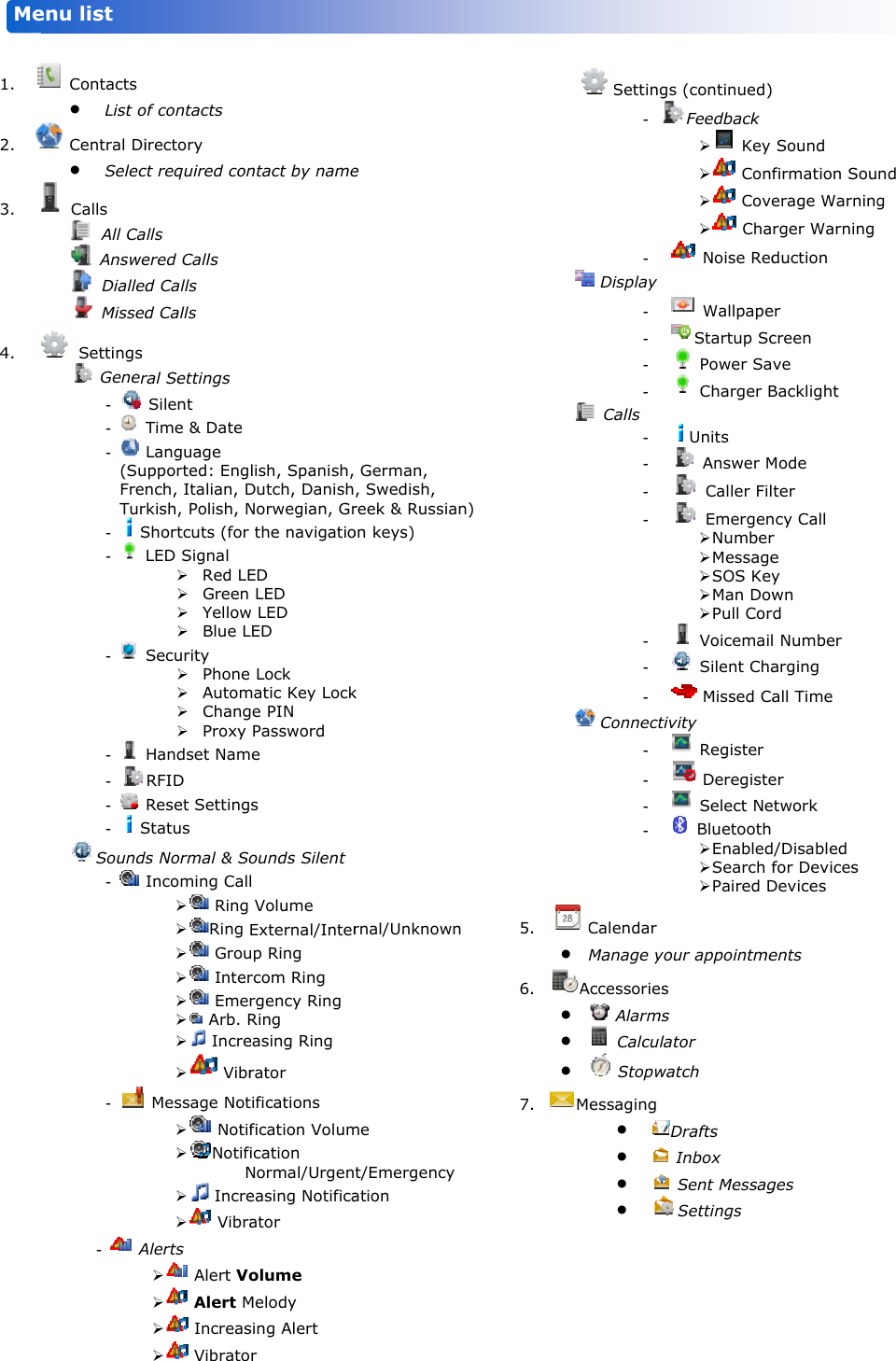           1. 2. 3. 4.    Me                        Contacts  List o Central Di Selec Calls  All Ca Answe Dialled Missed Settings  Gener-   -   -   (SuFreTur- S-   -   -   - -   - SSounds-   - -   Aenu list            of contacts irectory ct required conlls ered Calls d Calls d Calls  ral Settings  Silent Time &amp; Date Language upported: Engnch, Italian, Drkish, Polish, NShortcuts (for LED Signal  Red LE Green  Yellow Blue LSecurity  Phone  Autom Chang Proxy Handset NamRFID Reset SettingStatus ds Normal &amp; SoIncoming Call  Ring  Ring   Grou  Inter  Eme  Arb. R  Incre  Vibr Message Not  Notif NotifN  Incre  VibraAlerts   Alert Vo  Alert M  Increas  Vibrato ntact by namelish, Spanish, Dutch, DanishNorwegian, Gr the navigatioED  LED w LED LED  Lock matic Key Lockge PIN  Password e s ounds Silent l  Volume External/Interup Ring rcom Ring rgency Ring Ring easing Ring rator tifications fication Volumication Normal/Urgeneasing Notificaator olume Melody sing Alert r  e  German, , Swedish, reek &amp; Russianon keys) k rnal/Unknownme t/Emergency ation n) n  5. 6. 7. Setting- - Display ---- Calls ------- Connecti----Calendar  Manage yoAccessories  Alarms  Calcula  StopwaMessaging     s (continued)Feedback   Key   Conf  Cove  Cha Noise Red WallpapeStartup Sc Power Sa Charger BUnits  Answer M Caller Fil Emergen Number Message SOS Key Man Dow Pull Cor Voicemail Silent Cha Missed Caivity  Register  Deregiste Select Ne Bluetooth  Enabled Search f Paired Dour appointmes s ator atch Drafts  Inbox  Sent MessagSettings   Sound firmation Souerage Warningrger Warning duction er creen ve Backlight Mode ter ncy Call r e y wn d l Number arging all Time er etwork  /Disabled for Devices Devices ents ges  nd g   