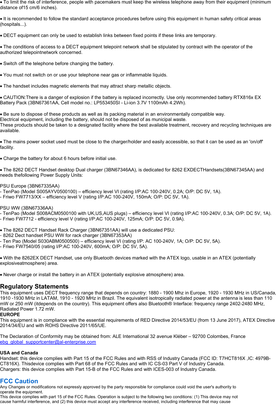                                               To limit the risk of interference, people with pacemakers must keep the wireless telephone away from their equipment (minimum distance of15 cm/6 inches).  It is recommended to follow the standard acceptance procedures before using this equipment in human safety critical areas (hospitals...).  DECT equipment can only be used to establish links between fixed points if these links are temporary.  The conditions of access to a DECT equipment telepoint network shall be stipulated by contract with the operator of the authorized telepointnetwork concerned.  Switch off the telephone before changing the battery.  You must not switch on or use your telephone near gas or inflammable liquids.  The handset includes magnetic elements that may attract sharp metallic objects.  CAUTION:There is a danger of explosion if the battery is replaced incorrectly. Use only recommended battery RTX816x EX Battery Pack (3BN67361AA, Cell model no.: LP553450SI - Li-ion 3.7V 1100mAh 4.2Wh).  Be sure to dispose of these products as well as its packing material in an environmentally compatible way. Electrical equipment, including the battery, should not be disposed of as municipal waste. These products should be taken to a designated facility where the best available treatment, recovery and recycling techniques are available.  The mains power socket used must be close to the charger/holder and easily accessible, so that it can be used as an &apos;on/off&apos; facility.  Charge the battery for about 6 hours before initial use.  The 8262 DECT Handset desktop Dual charger (3BN67346AA), is dedicated for 8262 EXDECTHandsets(3BN67345AA) and needs thefollowing Power Supply Units:  PSU Europe (3BN67335AA) - TenPao (Model S005AYV0500100) – efficiency level VI (rating I/P:AC 100-240V, 0.2A; O/P: DC 5V, 1A). - Friwo FW7713/XX – efficiency level V (rating I/P:AC 100-240V, 150mA; O/P: DC 5V, 1A).  PSU WW (3BN67336AA) - TenPao (Model S008ACM0500100 with UK,US,AUS plugs) – efficiency level VI (rating I/P:AC 100-240V, 0.3A; O/P: DC 5V, 1A). - Friwo FW7712 - efficiency level V (rating I/P:AC 100-240V, 125mA; O/P: DC 5V, 0.9A).  The 8262 DECT Handset Rack Charger (3BN67351AA) will use a dedicated PSU: - 8262 Dect handset PSU WW for rack charger (3BN67353AA) - Ten Pao (Model S030ABM0500500) – efficiency level VI (rating I/P: AC 100-240V, 1A; O/P: DC 5V, 5A). - Friwo FW7540/05 (rating I/P:AC 100-240V, 600mA; O/P: DC 5V, 5A).  With the 8262EX DECT Handset, use only Bluetooth devices marked with the ATEX logo, usable in an ATEX (potentially explosiveatmosphere) area.  Never charge or install the battery in an ATEX (potentially explosive atmosphere) area.  Regulatory Statements This equipment uses DECT frequency range that depends on country: 1880 - 1900 Mhz in Europe, 1920 - 1930 MHz in US/Canada, 1910 -1930 MHz in LATAM, 1910 - 1920 MHz in Brazil. The equivalent isotropically radiated power at the antenna is less than 110 mW or 250 mW (itdepends on the country). This equipment offers also Bluetooth® Interface: frequency range 2402-2480 MHz, Radiated Power 1.72 mW. EUROPE This equipment is in compliance with the essential requirements of RED Directive 2014/53/EU (from 13 June 2017), ATEX Directive 2014/34/EU and with ROHS Directive 2011/65/UE.  The Declaration of Conformity may be obtained from: ALE International 32 avenue Kléber – 92700 Colombes, France ebg_global_supportcenter@al-enterprise.com  USA and Canada Handset: this device complies with Part 15 of the FCC Rules and with RSS of Industry Canada (FCC ID: T7HCT816X ,IC: 4979B-CT816X). Thisdevice complies with Part 68 of the FCC Rules and with IC CS-03 Part V of Industry Canada. Chargers: this device complies with Part 15-B of the FCC Rules and with ICES-003 of Industry Canada.  FCC Caution Any Changes or modifications not expressly approved by the party responsible for compliance could void the user&apos;s authority to operate the equipment. This device complies with part 15 of the FCC Rules. Operation is subject to the following two conditions: (1) This device may not cause harmful interference, and (2) this device must accept any interference received, including interference that may cause 