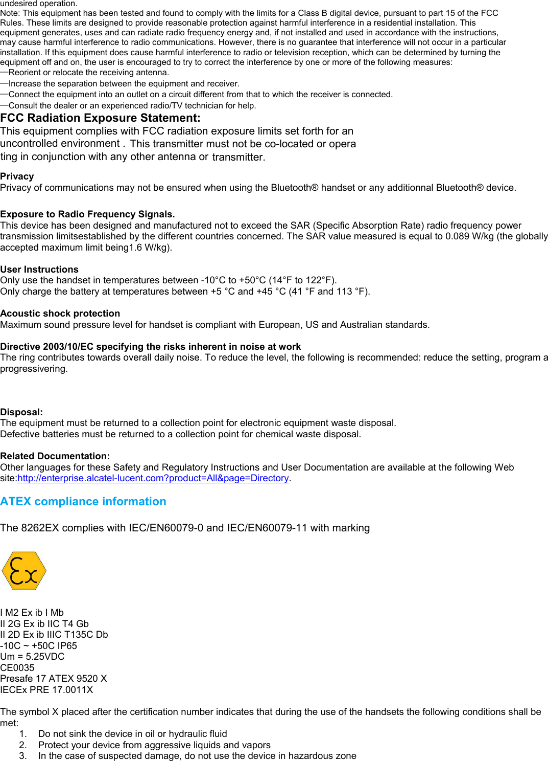                                              undesired operation. Note: This equipment has been tested and found to comply with the limits for a Class B digital device, pursuant to part 15 of the FCC Rules. These limits are designed to provide reasonable protection against harmful interference in a residential installation. This equipment generates, uses and can radiate radio frequency energy and, if not installed and used in accordance with the instructions, may cause harmful interference to radio communications. However, there is no guarantee that interference will not occur in a particular installation. If this equipment does cause harmful interference to radio or television reception, which can be determined by turning the equipment off and on, the user is encouraged to try to correct the interference by one or more of the following measures: —Reorient or relocate the receiving antenna. —Increase the separation between the equipment and receiver. —Connect the equipment into an outlet on a circuit different from that to which the receiver is connected. —Consult the dealer or an experienced radio/TV technician for help. FCC Radiation Exposure Statement: This equipment complies with FCC radiation exposure limits set forth for an uncontrolled environment . This transmitter must not be co-located or operating in conjunction with any other antenna or transmitter.  Exposure to Radio Frequency Signals. This device has been designed and manufactured not to exceed the SAR (Specific Absorption Rate) radio frequency power transmission limitsestablished by the different countries concerned. The SAR value measured is equal to 0.089 W/kg (the globally accepted maximum limit being1.6 W/kg).  User Instructions Only use the handset in temperatures between -10°C to +50°C (14°F to 122°F). Only charge the battery at temperatures between +5 °C and +45 °C (41 °F and 113 °F).  Acoustic shock protection Maximum sound pressure level for handset is compliant with European, US and Australian standards.  Directive 2003/10/EC specifying the risks inherent in noise at work The ring contributes towards overall daily noise. To reduce the level, the following is recommended: reduce the setting, program a progressivering.  Privacy Privacy of communications may not be ensured when using the Bluetooth® handset or any additionnal Bluetooth® device.  Disposal: The equipment must be returned to a collection point for electronic equipment waste disposal. Defective batteries must be returned to a collection point for chemical waste disposal.  Related Documentation: Other languages for these Safety and Regulatory Instructions and User Documentation are available at the following Web site:http://enterprise.alcatel-lucent.com?product=All&amp;page=Directory.  ATEX compliance information  The 8262EX complies with IEC/EN60079-0 and IEC/EN60079-11 with marking    I M2 Ex ib I Mb II 2G Ex ib IIC T4 Gb II 2D Ex ib IIIC T135C Db -10C ~ +50C IP65 Um = 5.25VDC CE0035 Presafe 17 ATEX 9520 X IECEx PRE 17.0011X  The symbol X placed after the certification number indicates that during the use of the handsets the following conditions shall be met: 1.  Do not sink the device in oil or hydraulic fluid 2.  Protect your device from aggressive liquids and vapors 3.  In the case of suspected damage, do not use the device in hazardous zone    