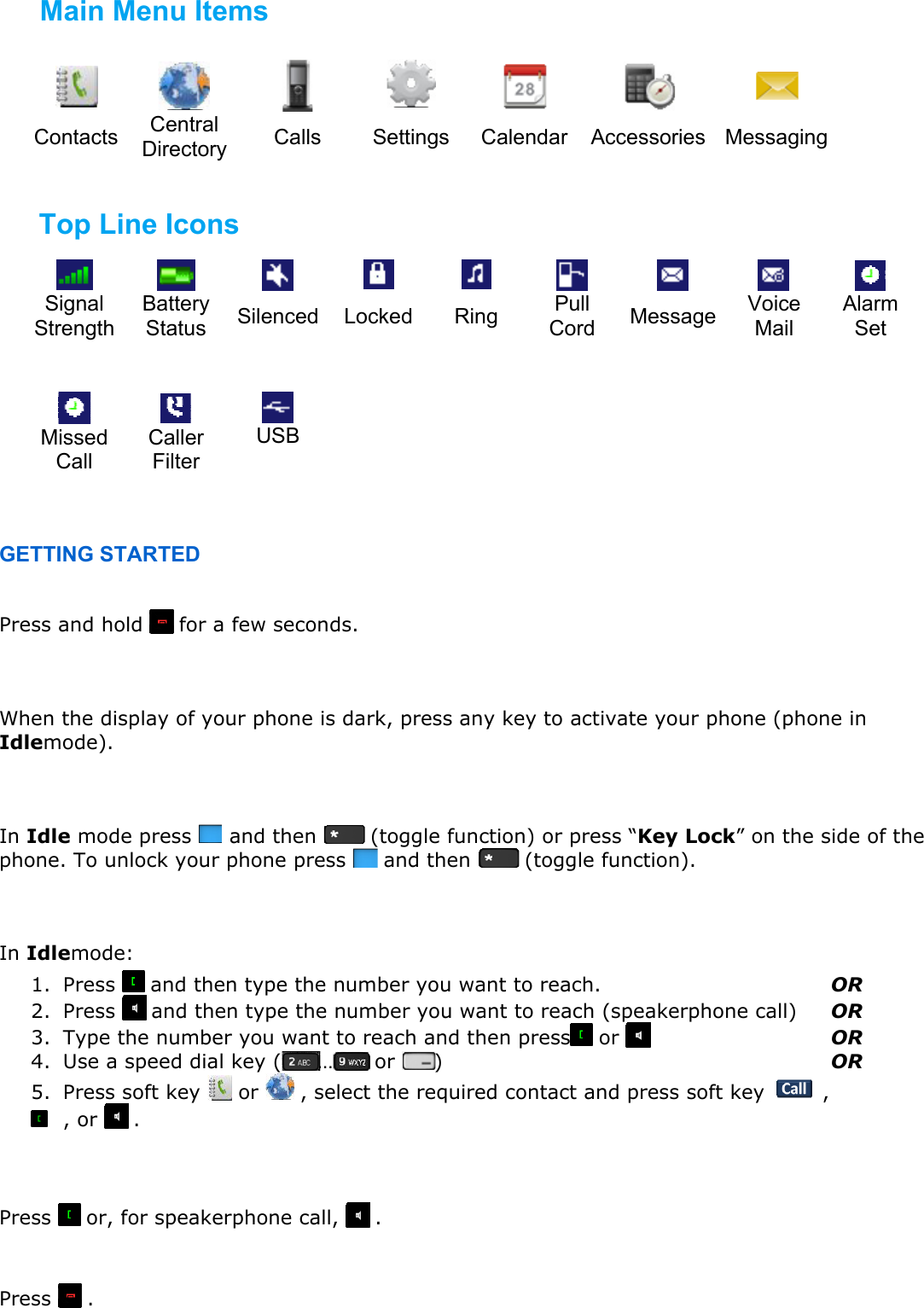                                                      Contacts Central  Directory  Calls Settings Calendar Accessories Messaging          Signal Strength Battery  Status  Silenced Locked Ring  Pull Cord  Message  Voice Mail Alarm Set                     Missed Call Caller Filter USB         GETTING STARTED  Press and hold   for a few seconds.   When the display of your phone is dark, press any key to activate your phone (phone in Idlemode).   In Idle mode press   and then   (toggle function) or press “Key Lock” on the side of the phone. To unlock your phone press   and then   (toggle function).   In Idlemode: 1. Press   and then type the number you want to reach.        OR 2. Press   and then type the number you want to reach (speakerphone call)  OR 3. Type the number you want to reach and then press  or        OR 4. Use a speed dial key ( …  or )       OR 5. Press soft key   or   , select the required contact and press soft key   ,   , or   .   Press   or, for speakerphone call,   .   Press  .  End a call Answering an incoming call Make a call Lock/Unlock your phone Activating your phone Turning the RTX8162 Ex on and off Main Menu Items Top Line Icons 