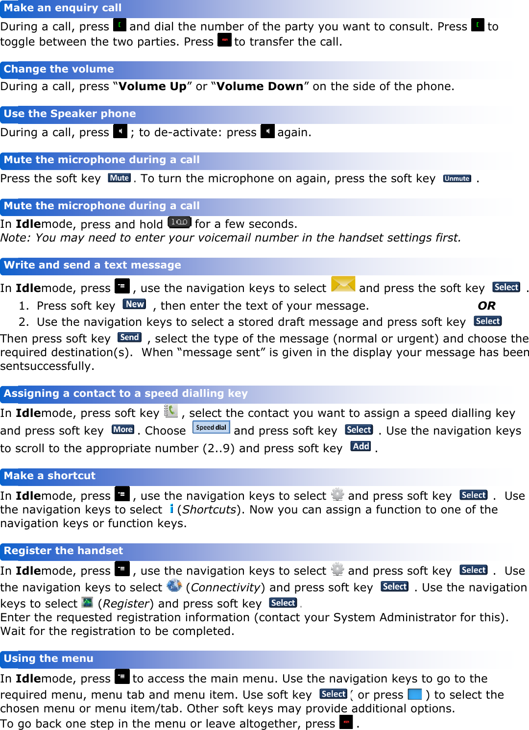    Durtog Dur Dur Pre In INot In IThereqsen In Iandto s In Ithenav In IthekeyEntWa In IreqchoTo    UsReMaAssWrMuMuUsChMa                       ring a call,gle betwering a call,ring a call,ss the sofIdlemodete: You maIdlemode1. Press s2. Use then press souired destntsuccessfuIdlemoded press sofscroll to thIdlemode navigatiovigation keIdlemode navigatioys to selecter the reqit for the rIdlemodeuired menosen menugo back oing the megister theake a shorsigning a rite and seute the micute the mice the Speaange the vake an enq                , press   en the two, press “Vo, press   ft key , press anay need to, press soft key e navigatioft key tination(s)ully. , press sofft key he appropr, press on keys to eys or func, press on keys to t  (Regisquested reregistratio, press nu, menu tu or menu ne step inenu e handset tcut contact toend a text crophone crophone aker phonvolume quiry call  and dial to parties. olume Up ; to de-ac. To turn d hold o enter yo , use the  , thenon keys to , selec).  When “ft key   ,. Chooseriate numb , use the  select (Sction keys , use the  select   ster) and gistration on to be co to accesstab and m item/tab. the menuo a speed d message  during a c during a cne  he numbePress  tp” or “Voluctivate: pr the micro for a fewur voicem navigation enter theo select a ct the typemessage s, select the  aber (2..9)  navigatioShortcuts)s.  navigatio (Connectipress soft informatioompleted. s the mainmenu item. Other sofu or leave dialling ke call call er of the pato transferume Dowress  agaophone on w secondsail numben keys to e text of ystored drae of the mesent” is gie contact and press  and pressn keys to ). Now youn keys to ivity) and t key on (contac  menu. Us Use soft ft keys ma altogetheey arty you wr the call. wn” on theain.  again, pres. er in the ha select your messaaft messagessage (noven in theyou want soft key s soft key  select   u can assi select    press soft. ct your Syse the navkey ay provider, press want to coe side of thess the soandset set and preage. ge and preormal or ue display y to assign  . Use. and pressgn a functand presst key ystem Admvigation ke( or press additiona .  nsult. Preshe phone. oft key ttings firstss the sof  ess soft keurgent) anyour messa a speed de the navis soft key tion to ones soft key  . Use thministrator eys to go ts   ) to seal options. ss  to   . t. ft key OR ey . d choose tage has bedialling keygation key .  Ue of the  .  Uhe navigati for this). to the elect the          . the een  y ys  se  se ion  