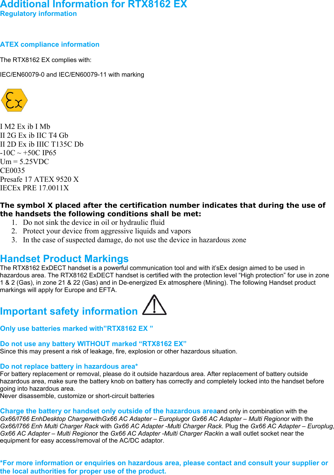                                               Additional Information for RTX8162 EX  Regulatory information    ATEX compliance information  The RTX8162 EX complies with:  IEC/EN60079-0 and IEC/EN60079-11 with marking    I M2 Ex ib I Mb II 2G Ex ib IIC T4 Gb II 2D Ex ib IIIC T135C Db -10C ~ +50C IP65 Um = 5.25VDC CE0035 Presafe 17 ATEX 9520 X IECEx PRE 17.0011X  The symbol X placed after the certification number indicates that during the use of the handsets the following conditions shall be met: 1. Do not sink the device in oil or hydraulic fluid 2. Protect your device from aggressive liquids and vapors 3. In the case of suspected damage, do not use the device in hazardous zone  Handset Product Markings  The RTX8162 ExDECT handset is a powerful communication tool and with it’sEx design aimed to be used in hazardous area. The RTX8162 ExDECT handset is certified with the protection level “High protection” for use in zone 1 &amp; 2 (Gas), in zone 21 &amp; 22 (Gas) and in De-energized Ex atmosphere (Mining). The following Handset product markings will apply for Europe and EFTA. Important safety information    Only use batteries marked with”RTX8162 EX ”  Do not use any battery WITHOUT marked “RTX8162 EX” Since this may present a risk of leakage, fire, explosion or other hazardous situation.  Do not replace battery in hazardous area* For battery replacement or removal, please do it outside hazardous area. After replacement of battery outside hazardous area, make sure the battery knob on battery has correctly and completely locked into the handset before going into hazardous area. Never disassemble, customize or short-circuit batteries  Charge the battery or handset only outside of the hazardous areaand only in combination with the Gx66/I766 EnhDesktop ChargerwithGx66 AC Adapter – Europlugor Gx66 AC Adapter – Multi Regionor with the Gx66/I766 Enh Multi Charger Rack with Gx66 AC Adapter -Multi Charger Rack. Plug the Gx66 AC Adapter – Europlug, Gx66 AC Adapter – Multi Regionor the Gx66 AC Adapter -Multi Charger Rackin a wall outlet socket near the equipment for easy access/removal of the AC/DC adaptor.   *For more information or enquiries on hazardous area, please contact and consult your supplier or the local authorities for proper use of the product.  