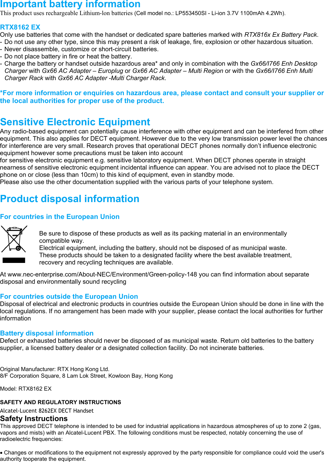                                              Important battery information This product uses rechargeable Lithium-lon batteries (Cell model no.: LP553450SI - Li-ion 3.7V 1100mAh 4.2Wh).  RTX8162 EX  Only use batteries that come with the handset or dedicated spare batteries marked with RTX816x Ex Battery Pack.  - Do not use any other type, since this may present a risk of leakage, fire, explosion or other hazardous situation.  - Never disassemble, customize or short-circuit batteries.  - Do not place battery in fire or heat the battery. - Charge the battery or handset outside hazardous area* and only in combination with the Gx66/I766 Enh Desktop Charger with Gx66 AC Adapter – Europlug or Gx66 AC Adapter – Multi Region or with the Gx66/I766 Enh Multi Charger Rack with Gx66 AC Adapter -Multi Charger Rack.  *For more information or enquiries on hazardous area, please contact and consult your supplier or the local authorities for proper use of the product.  Sensitive Electronic Equipment Any radio-based equipment can potentially cause interference with other equipment and can be interfered from other equipment. This also applies for DECT equipment. However due to the very low transmission power level the chances for interference are very small. Research proves that operational DECT phones normally don’t influence electronic equipment however some precautions must be taken into account for sensitive electronic equipment e.g. sensitive laboratory equipment. When DECT phones operate in straight nearness of sensitive electronic equipment incidental influence can appear. You are advised not to place the DECT phone on or close (less than 10cm) to this kind of equipment, even in standby mode. Please also use the other documentation supplied with the various parts of your telephone system.  Product disposal information  For countries in the European Union    At www.nec-enterprise.com/About-NEC/Environment/Green-policy-148 you can find information about separate disposal and environmentally sound recycling  For countries outside the European Union Disposal of electrical and electronic products in countries outside the European Union should be done in line with the local regulations. If no arrangement has been made with your supplier, please contact the local authorities for further information  Battery disposal information Defect or exhausted batteries should never be disposed of as municipal waste. Return old batteries to the battery supplier, a licensed battery dealer or a designated collection facility. Do not incinerate batteries.   Original Manufacturer: RTX Hong Kong Ltd. 8/F Corporation Square, 8 Lam Lok Street, Kowloon Bay, Hong Kong  Model: RTX8162 EX  SAFETY AND REGULATORY INSTRUCTIONS Alcatel-Lucent 8262EX DECT Handset English Safety Instructions This approved DECT telephone is intended to be used for industrial applications in hazardous atmospheres of up to zone 2 (gas, vapors and mists) with an Alcatel-Lucent PBX. The following conditions must be respected, notably concerning the use of radioelectric frequencies:  Changes or modifications to the equipment not expressly approved by the party responsible for compliance could void the user&apos;s authority tooperate the equipment.  Be sure to dispose of these products as well as its packing material in an environmentally compatible way.  Electrical equipment, including the battery, should not be disposed of as municipal waste. These products should be taken to a designated facility where the best available treatment, recovery and recycling techniques are available.