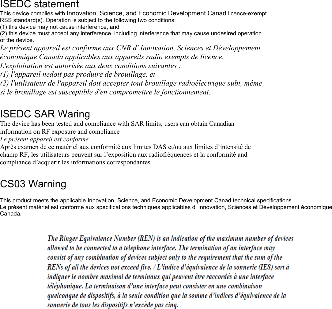                                               ISEDC statement This device complies with Innovation, Science, and Economic Development Canad licence-exempt RSS standard(s). Operation is subject to the following two conditions: (1) this device may not cause interference, and (2) this device must accept any interference, including interference that may cause undesired operation of the device. Le présent appareil est conforme aux CNR d&apos; Innovation, Sciences et Développement économique Canada applicables aux appareils radio exempts de licence. L&apos;exploitation est autorisée aux deux conditions suivantes : (1) l&apos;appareil nedoit pas produire de brouillage, et (2) l&apos;utilisateur de l&apos;appareil doit accepter tout brouillage radioélectrique subi, même si le brouillage est susceptible d&apos;en compromettre le fonctionnement.  ISEDC SAR Waring The device has been tested and compliance with SAR limits, users can obtain Canadian information on RF exposure and compliance Le présent appareil est conforme Après examen de ce matériel aux conformité aux limites DAS et/ou aux limites d’intensité de champ RF, les utilisateurs peuvent sur l’exposition aux radiofréquences et la conformité and compliance d’acquérir les informations correspondantes  CS03 Warning   This product meets the applicable Innovation, Science, and Economic Development Canad technical specifications. Le présent matériel est conforme aux specifications techniques applicables d’ Innovation, Sciences et Développement économique Canada.   