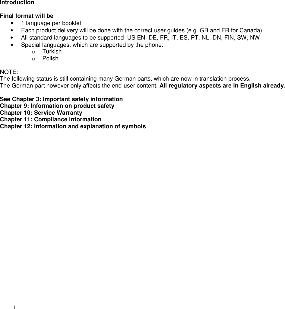 1  Introduction  Final format will be •  1 language per booklet •  Each product delivery will be done with the correct user guides (e.g. GB and FR for Canada). •  All standard languages to be supported  US EN, DE, FR, IT, ES, PT, NL, DN, FIN, SW, NW •  Special languages, which are supported by the phone: o  Turkish o  Polish  NOTE: The following status is still containing many German parts, which are now in translation process. The German part however only affects the end-user content. All regulatory aspects are in English already.  See Chapter 3: Important safety information Chapter 9: Information on product safety Chapter 10: Service Warranty Chapter 11: Compliance information Chapter 12: Information and explanation of symbols      