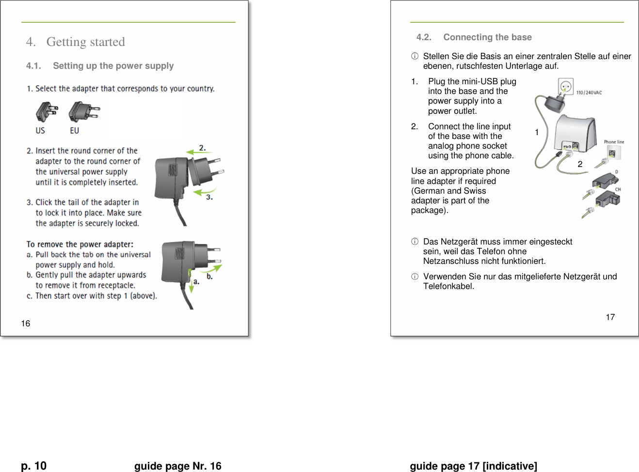 p. 10 guide page Nr. 16  guide page 17 [indicative] 1 2       4. Getting started 4.1.  Setting up the power supply  16   4.2.  Connecting the base   Stellen Sie die Basis an einer zentralen Stelle auf einer ebenen, rutschfesten Unterlage auf. 1.  Plug the mini-USB plug into the base and the power supply into a power outlet. 2.  Connect the line input of the base with the analog phone socket using the phone cable. Use an appropriate phone line adapter if required (German and Swiss adapter is part of the package).    Das Netzgerät muss immer eingesteckt sein, weil das Telefon ohne Netzanschluss nicht funktioniert.   Verwenden Sie nur das mitgelieferte Netzgerät und Telefonkabel.     17           