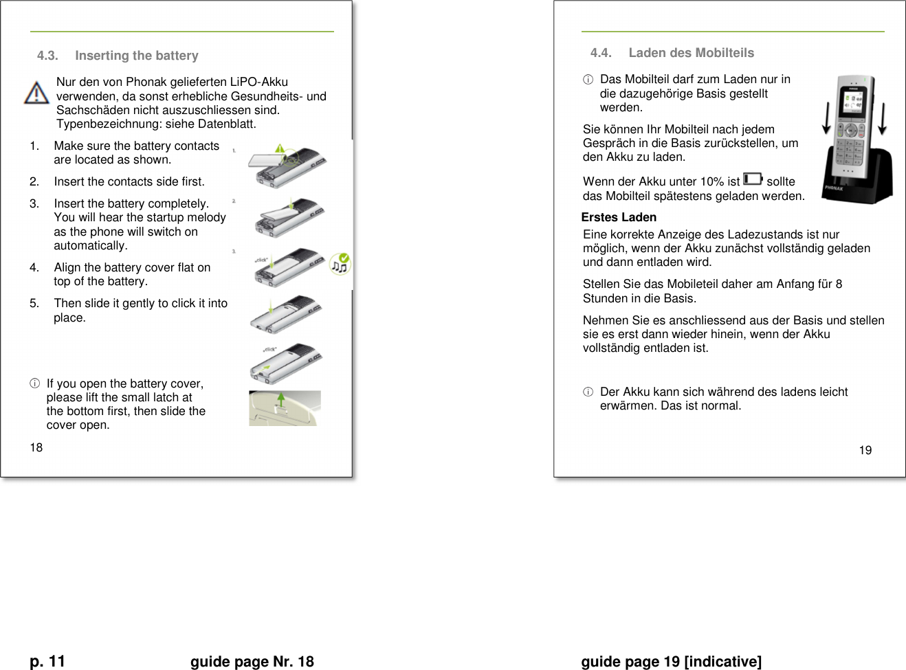 p. 11 guide page Nr. 18  guide page 19 [indicative]       4.3.  Inserting the battery Nur den von Phonak gelieferten LiPO-Akku  verwenden, da sonst erhebliche Gesundheits- und Sachschäden nicht auszuschliessen sind. Typenbezeichnung: siehe Datenblatt. 1.  Make sure the battery contacts are located as shown. 2.  Insert the contacts side first. 3.  Insert the battery completely. You will hear the startup melody as the phone will switch on automatically. 4.  Align the battery cover flat on top of the battery. 5.  Then slide it gently to click it into place.      If you open the battery cover, please lift the small latch at the bottom first, then slide the cover open. 18   4.4.  Laden des Mobilteils   Das Mobilteil darf zum Laden nur in die dazugehörige Basis gestellt werden. Sie können Ihr Mobilteil nach jedem Gespräch in die Basis zurückstellen, um den Akku zu laden. Wenn der Akku unter 10% ist   sollte das Mobilteil spätestens geladen werden. Erstes Laden Eine korrekte Anzeige des Ladezustands ist nur möglich, wenn der Akku zunächst vollständig geladen und dann entladen wird. Stellen Sie das Mobileteil daher am Anfang für 8 Stunden in die Basis. Nehmen Sie es anschliessend aus der Basis und stellen sie es erst dann wieder hinein, wenn der Akku vollständig entladen ist.    Der Akku kann sich während des ladens leicht erwärmen. Das ist normal.    19            