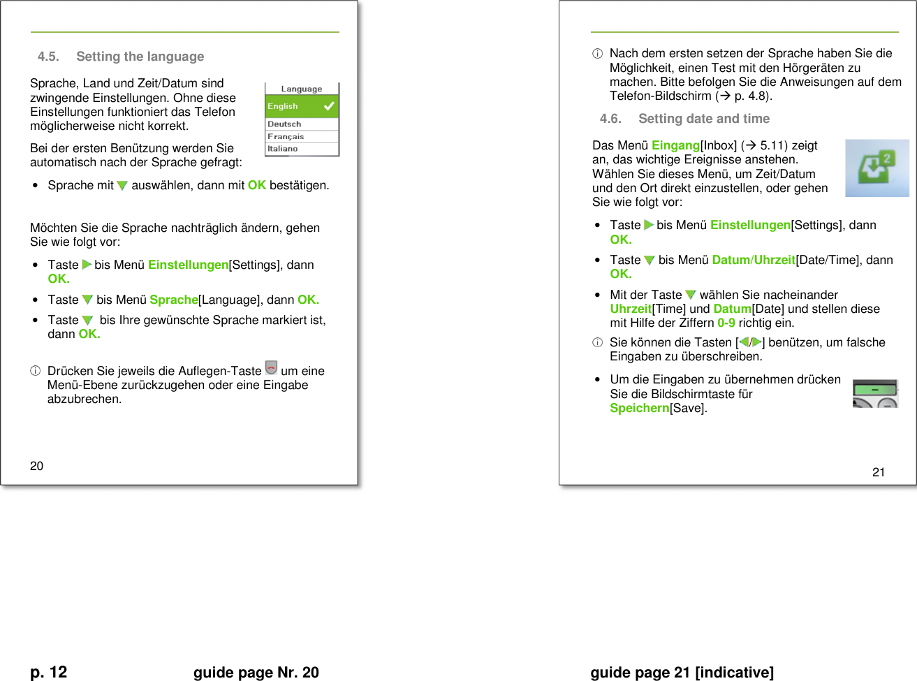 p. 12 guide page Nr. 20  guide page 21 [indicative]       4.5.  Setting the language Sprache, Land und Zeit/Datum sind zwingende Einstellungen. Ohne diese Einstellungen funktioniert das Telefon möglicherweise nicht korrekt. Bei der ersten Benützung werden Sie automatisch nach der Sprache gefragt: •  Sprache mit   auswählen, dann mit OK bestätigen.  Möchten Sie die Sprache nachträglich ändern, gehen Sie wie folgt vor: •  Taste   bis Menü Einstellungen[Settings], dann OK. •  Taste   bis Menü Sprache[Language], dann OK.  •  Taste    bis Ihre gewünschte Sprache markiert ist, dann OK.     Drücken Sie jeweils die Auflegen-Taste   um eine Menü-Ebene zurückzugehen oder eine Eingabe abzubrechen.   20     Nach dem ersten setzen der Sprache haben Sie die Möglichkeit, einen Test mit den Hörgeräten zu machen. Bitte befolgen Sie die Anweisungen auf dem Telefon-Bildschirm ( p. 4.8). 4.6.  Setting date and time Das Menü Eingang[Inbox] ( 5.11) zeigt an, das wichtige Ereignisse anstehen. Wählen Sie dieses Menü, um Zeit/Datum und den Ort direkt einzustellen, oder gehen Sie wie folgt vor: •  Taste   bis Menü Einstellungen[Settings], dann OK. •  Taste   bis Menü Datum/Uhrzeit[Date/Time], dann OK. •  Mit der Taste   wählen Sie nacheinander Uhrzeit[Time] und Datum[Date] und stellen diese  mit Hilfe der Ziffern 0-9 richtig ein.   Sie können die Tasten [ / ] benützen, um falsche Eingaben zu überschreiben. •  Um die Eingaben zu übernehmen drücken Sie die Bildschirmtaste für Speichern[Save].     21             