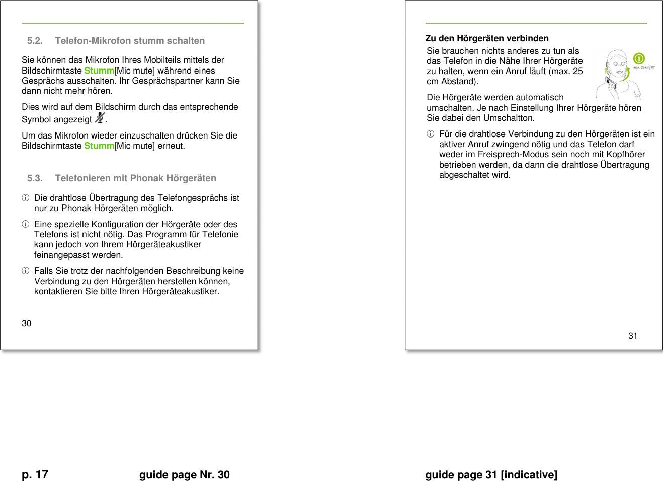 p. 17 guide page Nr. 30  guide page 31 [indicative]        5.2.  Telefon-Mikrofon stumm schalten   Sie können das Mikrofon Ihres Mobilteils mittels der Bildschirmtaste Stumm[Mic mute] während eines Gesprächs ausschalten. Ihr Gesprächspartner kann Sie dann nicht mehr hören. Dies wird auf dem Bildschirm durch das entsprechende Symbol angezeigt  . Um das Mikrofon wieder einzuschalten drücken Sie die Bildschirmtaste Stumm[Mic mute] erneut.  5.3.  Telefonieren mit Phonak Hörgeräten   Die drahtlose Übertragung des Telefongesprächs ist nur zu Phonak Hörgeräten möglich.   Eine spezielle Konfiguration der Hörgeräte oder des Telefons ist nicht nötig. Das Programm für Telefonie kann jedoch von Ihrem Hörgeräteakustiker feinangepasst werden.   Falls Sie trotz der nachfolgenden Beschreibung keine Verbindung zu den Hörgeräten herstellen können, kontaktieren Sie bitte Ihren Hörgeräteakustiker.  30   Zu den Hörgeräten verbinden Sie brauchen nichts anderes zu tun als das Telefon in die Nähe Ihrer Hörgeräte zu halten, wenn ein Anruf läuft (max. 25 cm Abstand). Die Hörgeräte werden automatisch umschalten. Je nach Einstellung Ihrer Hörgeräte hören Sie dabei den Umschaltton.   Für die drahtlose Verbindung zu den Hörgeräten ist ein aktiver Anruf zwingend nötig und das Telefon darf weder im Freisprech-Modus sein noch mit Kopfhörer betrieben werden, da dann die drahtlose Übertragung abgeschaltet wird.            31          