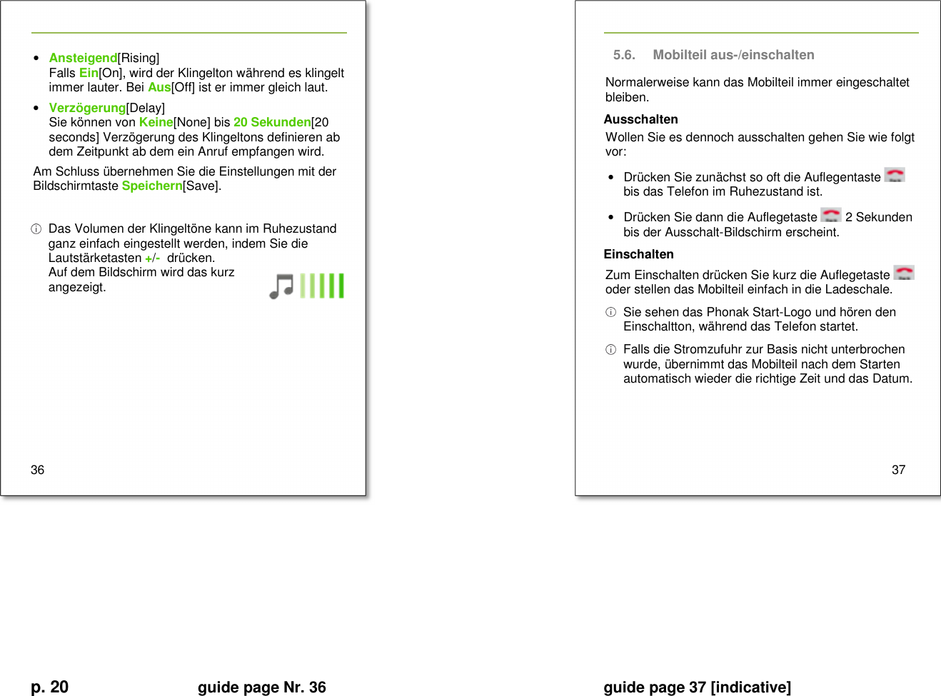 p. 20 guide page Nr. 36  guide page 37 [indicative]       • Ansteigend[Rising] Falls Ein[On], wird der Klingelton während es klingelt immer lauter. Bei Aus[Off] ist er immer gleich laut. • Verzögerung[Delay] Sie können von Keine[None] bis 20 Sekunden[20 seconds] Verzögerung des Klingeltons definieren ab dem Zeitpunkt ab dem ein Anruf empfangen wird. Am Schluss übernehmen Sie die Einstellungen mit der Bildschirmtaste Speichern[Save].    Das Volumen der Klingeltöne kann im Ruhezustand ganz einfach eingestellt werden, indem Sie die Lautstärketasten +/-  drücken. Auf dem Bildschirm wird das kurz angezeigt.        36   5.6.  Mobilteil aus-/einschalten Normalerweise kann das Mobilteil immer eingeschaltet bleiben. Ausschalten Wollen Sie es dennoch ausschalten gehen Sie wie folgt vor: •  Drücken Sie zunächst so oft die Auflegentaste   bis das Telefon im Ruhezustand ist. •  Drücken Sie dann die Auflegetaste   2 Sekunden bis der Ausschalt-Bildschirm erscheint. Einschalten Zum Einschalten drücken Sie kurz die Auflegetaste   oder stellen das Mobilteil einfach in die Ladeschale.   Sie sehen das Phonak Start-Logo und hören den Einschaltton, während das Telefon startet.   Falls die Stromzufuhr zur Basis nicht unterbrochen wurde, übernimmt das Mobilteil nach dem Starten automatisch wieder die richtige Zeit und das Datum.      37         