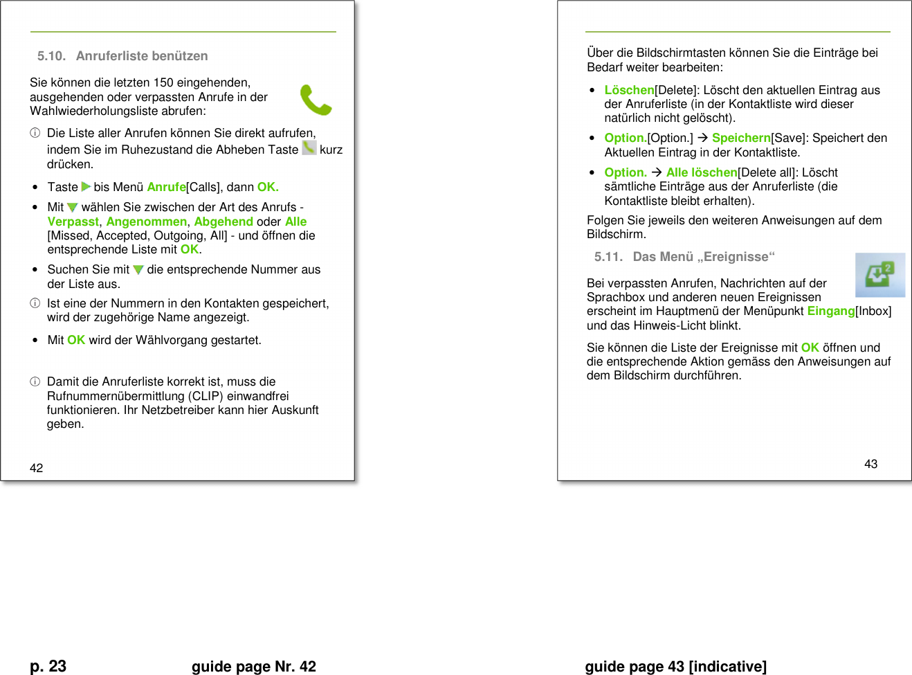 p. 23 guide page Nr. 42  guide page 43 [indicative]       5.10.  Anruferliste benützen Sie können die letzten 150 eingehenden, ausgehenden oder verpassten Anrufe in der Wahlwiederholungsliste abrufen:   Die Liste aller Anrufen können Sie direkt aufrufen, indem Sie im Ruhezustand die Abheben Taste   kurz drücken. •  Taste   bis Menü Anrufe[Calls], dann OK. •  Mit   wählen Sie zwischen der Art des Anrufs - Verpasst, Angenommen, Abgehend oder Alle [Missed, Accepted, Outgoing, All] - und öffnen die entsprechende Liste mit OK. •  Suchen Sie mit   die entsprechende Nummer aus der Liste aus.   Ist eine der Nummern in den Kontakten gespeichert, wird der zugehörige Name angezeigt. •  Mit OK wird der Wählvorgang gestartet.    Damit die Anruferliste korrekt ist, muss die Rufnummernübermittlung (CLIP) einwandfrei funktionieren. Ihr Netzbetreiber kann hier Auskunft geben.  42   Über die Bildschirmtasten können Sie die Einträge bei Bedarf weiter bearbeiten: • Löschen[Delete]: Löscht den aktuellen Eintrag aus der Anruferliste (in der Kontaktliste wird dieser natürlich nicht gelöscht). • Option.[Option.]  Speichern[Save]: Speichert den Aktuellen Eintrag in der Kontaktliste. • Option.  Alle löschen[Delete all]: Löscht sämtliche Einträge aus der Anruferliste (die Kontaktliste bleibt erhalten). Folgen Sie jeweils den weiteren Anweisungen auf dem Bildschirm. 5.11.  Das Menü „Ereignisse“ Bei verpassten Anrufen, Nachrichten auf der Sprachbox und anderen neuen Ereignissen erscheint im Hauptmenü der Menüpunkt Eingang[Inbox] und das Hinweis-Licht blinkt. Sie können die Liste der Ereignisse mit OK öffnen und die entsprechende Aktion gemäss den Anweisungen auf dem Bildschirm durchführen.      43          