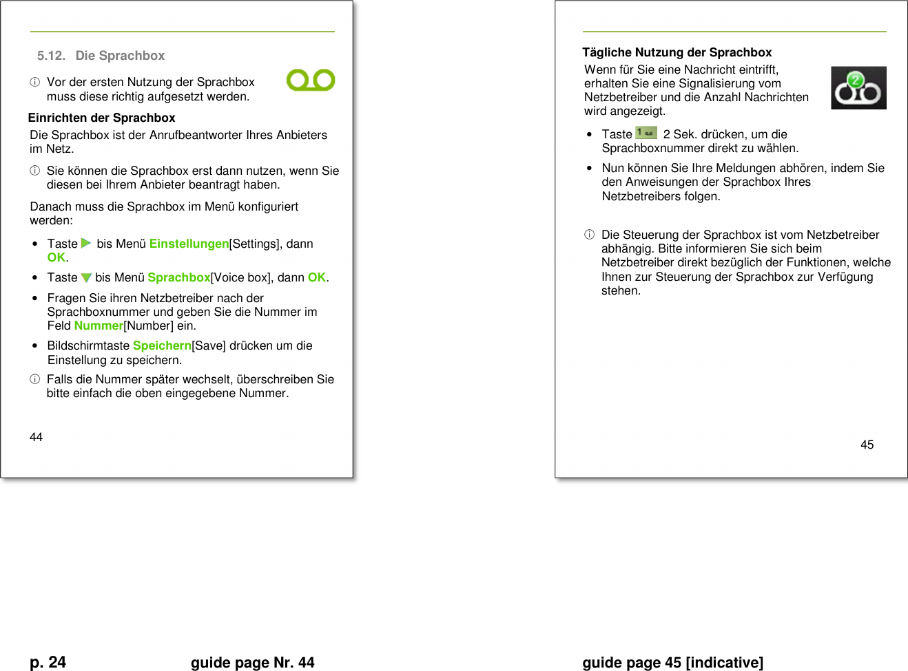 p. 24 guide page Nr. 44  guide page 45 [indicative]       5.12.  Die Sprachbox   Vor der ersten Nutzung der Sprachbox muss diese richtig aufgesetzt werden. Einrichten der Sprachbox Die Sprachbox ist der Anrufbeantworter Ihres Anbieters im Netz.    Sie können die Sprachbox erst dann nutzen, wenn Sie diesen bei Ihrem Anbieter beantragt haben. Danach muss die Sprachbox im Menü konfiguriert werden: •  Taste    bis Menü Einstellungen[Settings], dann OK. •  Taste   bis Menü Sprachbox[Voice box], dann OK. •  Fragen Sie ihren Netzbetreiber nach der Sprachboxnummer und geben Sie die Nummer im Feld Nummer[Number] ein. •  Bildschirmtaste Speichern[Save] drücken um die Einstellung zu speichern.   Falls die Nummer später wechselt, überschreiben Sie bitte einfach die oben eingegebene Nummer.  44   Tägliche Nutzung der Sprachbox Wenn für Sie eine Nachricht eintrifft, erhalten Sie eine Signalisierung vom Netzbetreiber und die Anzahl Nachrichten wird angezeigt. •  Taste    2 Sek. drücken, um die Sprachboxnummer direkt zu wählen. •  Nun können Sie Ihre Meldungen abhören, indem Sie den Anweisungen der Sprachbox Ihres Netzbetreibers folgen.    Die Steuerung der Sprachbox ist vom Netzbetreiber abhängig. Bitte informieren Sie sich beim Netzbetreiber direkt bezüglich der Funktionen, welche Ihnen zur Steuerung der Sprachbox zur Verfügung stehen.         45          