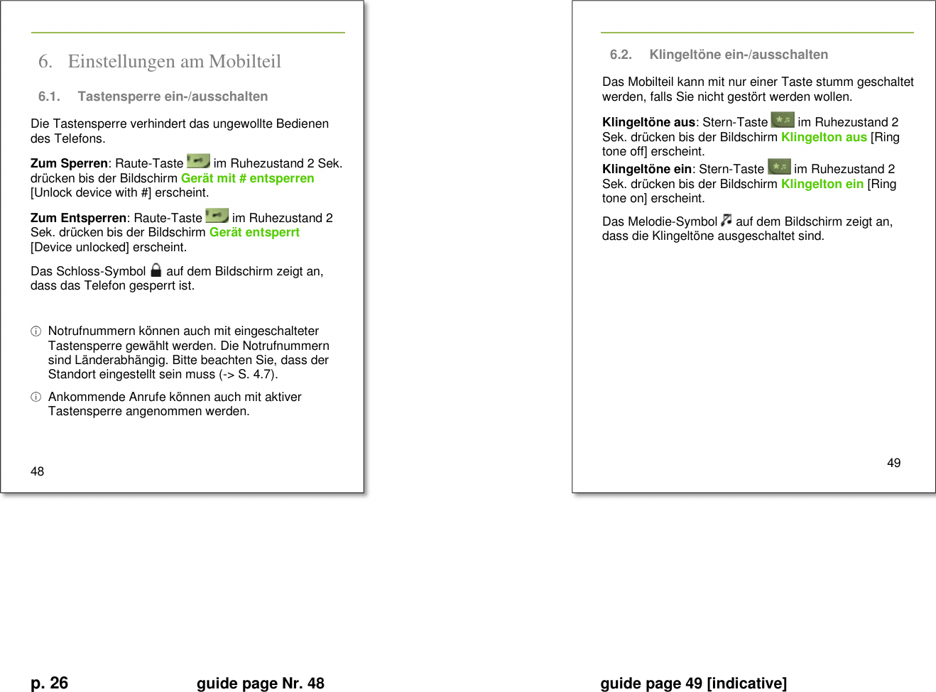 p. 26 guide page Nr. 48  guide page 49 [indicative]       6. Einstellungen am Mobilteil  6.1.  Tastensperre ein-/ausschalten   Die Tastensperre verhindert das ungewollte Bedienen des Telefons. Zum Sperren: Raute-Taste   im Ruhezustand 2 Sek. drücken bis der Bildschirm Gerät mit # entsperren [Unlock device with #] erscheint.  Zum Entsperren: Raute-Taste   im Ruhezustand 2 Sek. drücken bis der Bildschirm Gerät entsperrt [Device unlocked] erscheint.  Das Schloss-Symbol   auf dem Bildschirm zeigt an, dass das Telefon gesperrt ist.    Notrufnummern können auch mit eingeschalteter Tastensperre gewählt werden. Die Notrufnummern sind Länderabhängig. Bitte beachten Sie, dass der Standort eingestellt sein muss (-&gt; S. 4.7).    Ankommende Anrufe können auch mit aktiver Tastensperre angenommen werden.   48   6.2.  Klingeltöne ein-/ausschalten Das Mobilteil kann mit nur einer Taste stumm geschaltet werden, falls Sie nicht gestört werden wollen. Klingeltöne aus: Stern-Taste   im Ruhezustand 2 Sek. drücken bis der Bildschirm Klingelton aus [Ring tone off] erscheint.  Klingeltöne ein: Stern-Taste   im Ruhezustand 2 Sek. drücken bis der Bildschirm Klingelton ein [Ring tone on] erscheint.  Das Melodie-Symbol   auf dem Bildschirm zeigt an, dass die Klingeltöne ausgeschaltet sind.            49       