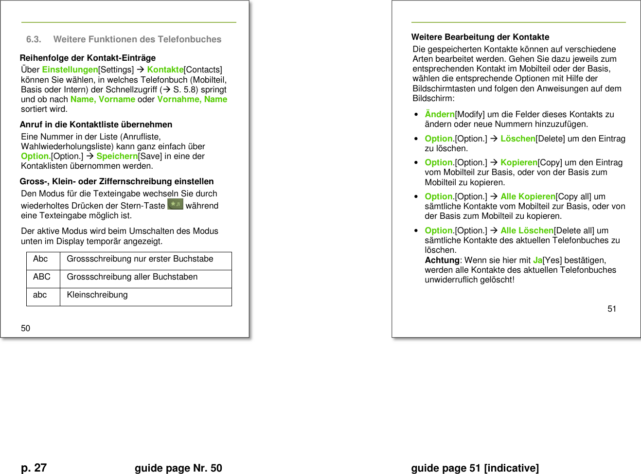 p. 27 guide page Nr. 50  guide page 51 [indicative]       6.3.  Weitere Funktionen des Telefonbuches Reihenfolge der Kontakt-Einträge Über Einstellungen[Settings]  Kontakte[Contacts] können Sie wählen, in welches Telefonbuch (Mobilteil, Basis oder Intern) der Schnellzugriff ( S. 5.8) springt und ob nach Name, Vorname oder Vornahme, Name sortiert wird. Anruf in die Kontaktliste übernehmen Eine Nummer in der Liste (Anrufliste, Wahlwiederholungsliste) kann ganz einfach über Option.[Option.]  Speichern[Save] in eine der Kontaklisten übernommen werden. Gross-, Klein- oder Ziffernschreibung einstellen Den Modus für die Texteingabe wechseln Sie durch wiederholtes Drücken der Stern-Taste   während eine Texteingabe möglich ist. Der aktive Modus wird beim Umschalten des Modus unten im Display temporär angezeigt. Abc  Grossschreibung nur erster Buchstabe ABC  Grossschreibung aller Buchstaben abc  Kleinschreibung  50   Weitere Bearbeitung der Kontakte Die gespeicherten Kontakte können auf verschiedene Arten bearbeitet werden. Gehen Sie dazu jeweils zum entsprechenden Kontakt im Mobilteil oder der Basis, wählen die entsprechende Optionen mit Hilfe der Bildschirmtasten und folgen den Anweisungen auf dem Bildschirm: • Ändern[Modify] um die Felder dieses Kontakts zu ändern oder neue Nummern hinzuzufügen. • Option.[Option.]  Löschen[Delete] um den Eintrag zu löschen. • Option.[Option.]  Kopieren[Copy] um den Eintrag vom Mobilteil zur Basis, oder von der Basis zum Mobilteil zu kopieren. • Option.[Option.]  Alle Kopieren[Copy all] um sämtliche Kontakte vom Mobilteil zur Basis, oder von der Basis zum Mobilteil zu kopieren. • Option.[Option.]  Alle Löschen[Delete all] um sämtliche Kontakte des aktuellen Telefonbuches zu löschen. Achtung: Wenn sie hier mit Ja[Yes] bestätigen, werden alle Kontakte des aktuellen Telefonbuches unwiderruflich gelöscht!    51     