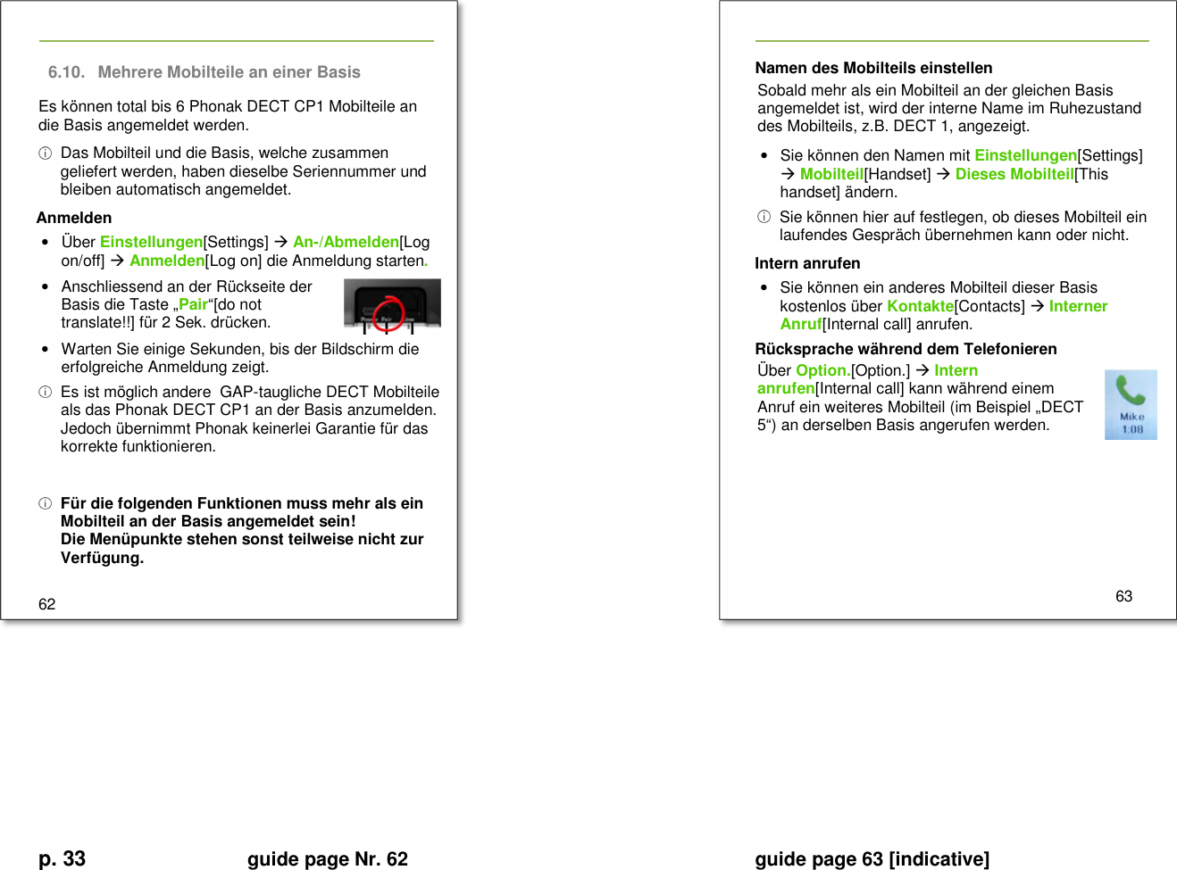 p. 33 guide page Nr. 62  guide page 63 [indicative]       6.10.  Mehrere Mobilteile an einer Basis Es können total bis 6 Phonak DECT CP1 Mobilteile an die Basis angemeldet werden.   Das Mobilteil und die Basis, welche zusammen geliefert werden, haben dieselbe Seriennummer und bleiben automatisch angemeldet. Anmelden •  Über Einstellungen[Settings]  An-/Abmelden[Log on/off]  Anmelden[Log on] die Anmeldung starten. •  Anschliessend an der Rückseite der Basis die Taste „Pair“[do not translate!!] für 2 Sek. drücken. •  Warten Sie einige Sekunden, bis der Bildschirm die erfolgreiche Anmeldung zeigt.   Es ist möglich andere  GAP-taugliche DECT Mobilteile als das Phonak DECT CP1 an der Basis anzumelden. Jedoch übernimmt Phonak keinerlei Garantie für das korrekte funktionieren.   Für die folgenden Funktionen muss mehr als ein Mobilteil an der Basis angemeldet sein! Die Menüpunkte stehen sonst teilweise nicht zur Verfügung.  62   Namen des Mobilteils einstellen Sobald mehr als ein Mobilteil an der gleichen Basis angemeldet ist, wird der interne Name im Ruhezustand des Mobilteils, z.B. DECT 1, angezeigt.  •  Sie können den Namen mit Einstellungen[Settings]  Mobilteil[Handset]  Dieses Mobilteil[This handset] ändern.   Sie können hier auf festlegen, ob dieses Mobilteil ein laufendes Gespräch übernehmen kann oder nicht. Intern anrufen •  Sie können ein anderes Mobilteil dieser Basis kostenlos über Kontakte[Contacts]  Interner Anruf[Internal call] anrufen. Rücksprache während dem Telefonieren Über Option.[Option.]  Intern anrufen[Internal call] kann während einem Anruf ein weiteres Mobilteil (im Beispiel „DECT 5“) an derselben Basis angerufen werden.        63         