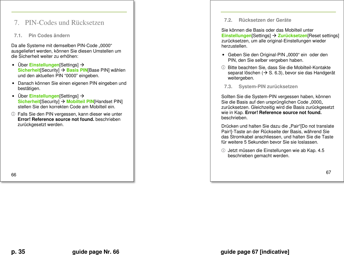 p. 35 guide page Nr. 66  guide page 67 [indicative]       7. PIN-Codes und Rücksetzen 7.1.  Pin Codes ändern Da alle Systeme mit demselben PIN-Code „0000“ ausgeliefert werden, können Sie diesen Umstellen um die Sicherheit weiter zu erhöhen: •  Über Einstellungen[Settings]  Sicherheit[Security]  Basis PIN[Base PIN] wählen und den aktuellen PIN “0000” eingeben. •  Danach können Sie einen eigenen PIN eingeben und bestätigen. •  Über Einstellungen[Settings]  Sicherheit[Security]  Mobilteil PIN[Handset PIN] stellen Sie den korrekten Code am Mobilteil ein.   Falls Sie den PIN vergessen, kann dieser wie unter Error! Reference source not found. beschrieben zurückgesetzt werden.      66   7.2.  Rücksetzen der Geräte Sie können die Basis oder das Mobilteil unter Einstellungen[Settings]  Zurücksetzen[Reset settings] zurücksetzen, um alle original-Einstellungen wieder herzustellen. •  Geben Sie den Original-PIN „0000“ ein  oder den PIN, den Sie selber vergeben haben.   Bitte beachten Sie, dass Sie die Mobilteil-Kontakte separat löschen ( S. 6.3), bevor sie das Handgerät weitergeben. 7.3.  System-PIN zurücksetzen Sollten Sie die System-PIN vergessen haben, können Sie die Basis auf den ursprünglichen Code „0000„ zurücksetzen. Gleichzeitig wird die Basis zurückgesetzt wie in Kap. Error! Reference source not found. beschrieben. Drücken und halten Sie dazu die „Pair“[Do not translate Pair!]-Taste an der Rückseite der Basis, während Sie das Stromkabel anschliessen, und halten Sie die Taste für weitere 5 Sekunden bevor Sie sie loslassen.   Jetzt müssen die Einstellungen wie ab Kap. 4.5 beschrieben gemacht werden.    67     