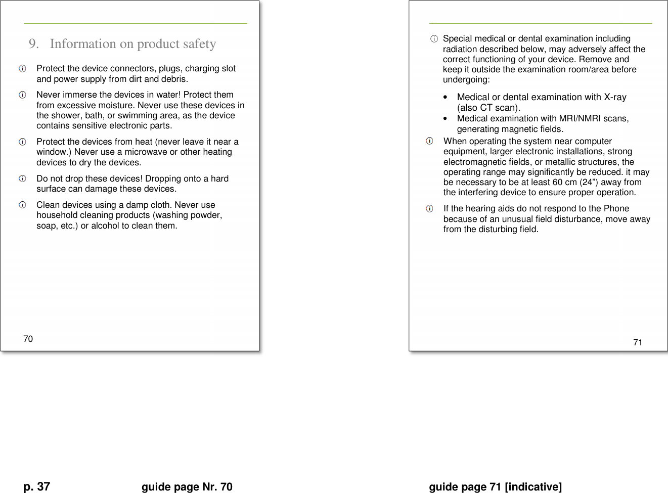 p. 37 guide page Nr. 70  guide page 71 [indicative]        9. Information on product safety   Protect the device connectors, plugs, charging slot and power supply from dirt and debris.   Never immerse the devices in water! Protect them from excessive moisture. Never use these devices in the shower, bath, or swimming area, as the device contains sensitive electronic parts.   Protect the devices from heat (never leave it near a window.) Never use a microwave or other heating devices to dry the devices.   Do not drop these devices! Dropping onto a hard surface can damage these devices.   Clean devices using a damp cloth. Never use household cleaning products (washing powder, soap, etc.) or alcohol to clean them.        70     Special medical or dental examination including radiation described below, may adversely affect the correct functioning of your device. Remove and keep it outside the examination room/area before undergoing: •  Medical or dental examination with X-ray (also CT scan). •  Medical examination with MRI/NMRI scans,  generating magnetic fields.   When operating the system near computer equipment, larger electronic installations, strong electromagnetic fields, or metallic structures, the operating range may significantly be reduced. it may be necessary to be at least 60 cm (24”) away from the interfering device to ensure proper operation.   If the hearing aids do not respond to the Phone because of an unusual field disturbance, move away from the disturbing field.         71      