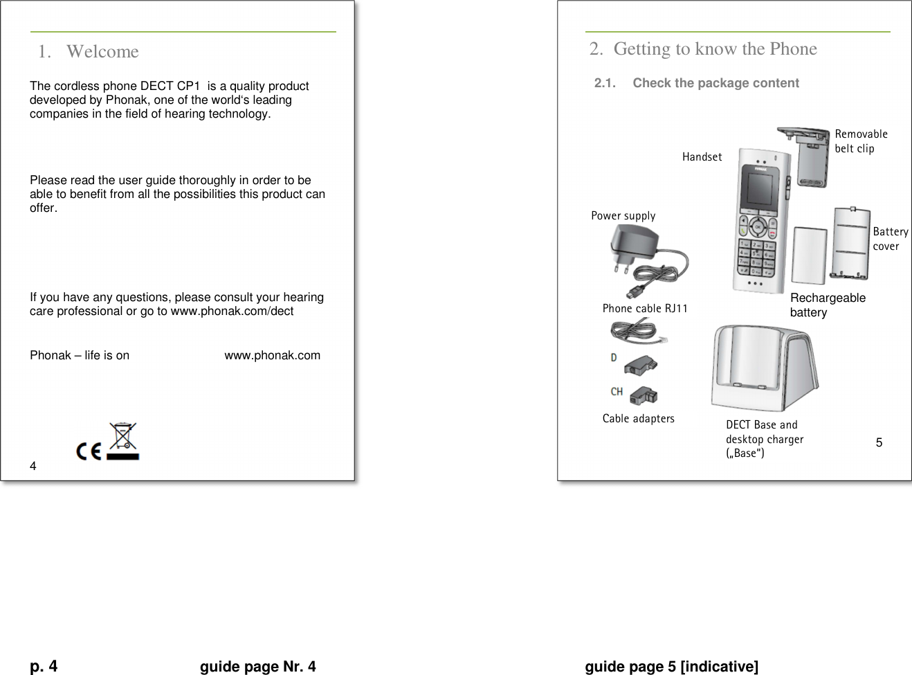 p. 4 guide page Nr. 4  guide page 5 [indicative]       1. Welcome The cordless phone DECT CP1  is a quality product developed by Phonak, one of the world‘s leading companies in the field of hearing technology.   Please read the user guide thoroughly in order to be able to benefit from all the possibilities this product can offer.     If you have any questions, please consult your hearing care professional or go to www.phonak.com/dect  Phonak – life is on   www.phonak.com     4   2. Getting to know the Phone 2.1.  Check the package content                  5         Rechargeable battery Removable belt clip Battery cover Handset DECT Base and desktop charger („Base“) Power supply Phone cable RJ11 Cable adapters 