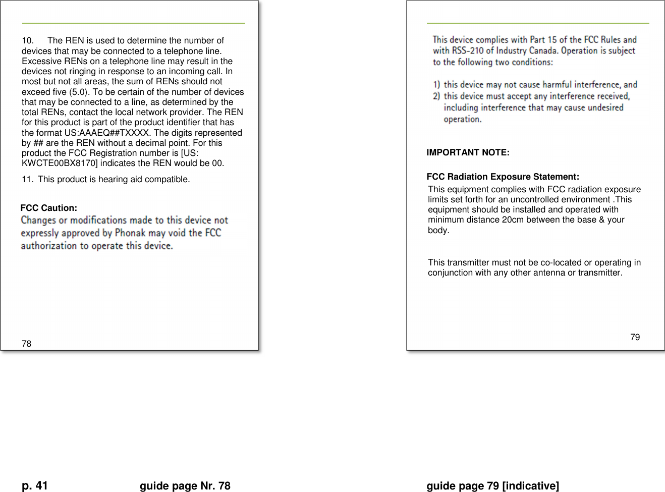 p. 41 guide page Nr. 78  guide page 79 [indicative]       10.       The REN is used to determine the number of devices that may be connected to a telephone line. Excessive RENs on a telephone line may result in the devices not ringing in response to an incoming call. In most but not all areas, the sum of RENs should not exceed five (5.0). To be certain of the number of devices that may be connected to a line, as determined by the total RENs, contact the local network provider. The REN for this product is part of the product identifier that has the format US:AAAEQ##TXXXX. The digits represented by ## are the REN without a decimal point. For this product the FCC Registration number is [US: KWCTE00BX8170] indicates the REN would be 00. 11.  This product is hearing aid compatible.  FCC Caution:         78     IMPORTANT NOTE:    FCC Radiation Exposure Statement:   This equipment complies with FCC radiation exposure limits set forth for an uncontrolled environment .This equipment should be installed and operated with minimum distance 20cm between the base &amp; your body.    This transmitter must not be co-located or operating in conjunction with any other antenna or transmitter.       79       