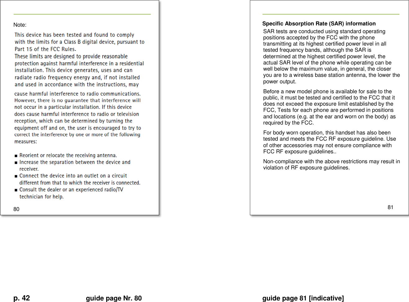 p. 42 guide page Nr. 80  guide page 81 [indicative]       Note:  80   Specific Absorption Rate (SAR) information SAR tests are conducted using standard operating positions accepted by the FCC with the phone transmitting at its highest certified power level in all tested frequency bands, although the SAR is determined at the highest certified power level, the actual SAR level of the phone while operating can be well below the maximum value, in general, the closer you are to a wireless base station antenna, the lower the power output. Before a new model phone is available for sale to the public, it must be tested and certified to the FCC that it does not exceed the exposure limit established by the FCC, Tests for each phone are performed in positions and locations (e.g. at the ear and worn on the body) as required by the FCC. For body worn operation, this handset has also been tested and meets the FCC RF exposure guideline. Use of other accessories may not ensure compliance with FCC RF exposure guidelines.. Non-compliance with the above restrictions may result in violation of RF exposure guidelines.       81       . 