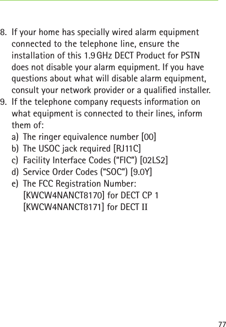 778.  If your home has specially wired alarm equipment connected to the telephone line, ensure the  installation of this 1.9 GHz DECT Product for PSTN does not disable your alarm equipment. If you have questions about what will disable alarm equipment, consult your network provider or a qualied installer.9.  If the telephone company requests information on what equipment is connected to their lines, inform them of:  a)  The ringer equivalence number [00]  b)  The USOC jack required [RJ11C]  c)  Facility Interface Codes (“FIC”) [02LS2]  d)  Service Order Codes (“SOC”) [9.0Y]  e)  The FCC Registration Number:    [KWCW4NANCT8170] for DECT CP 1  [KWCW4NANCT8171] for DECT II