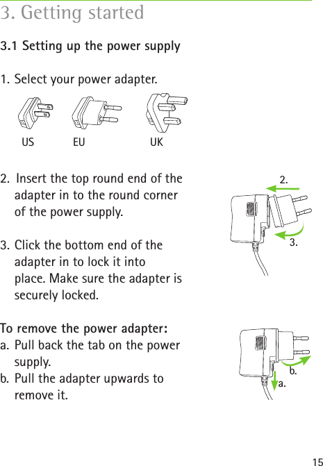 2.a.b.3.US EU UK153. Getting started3.1 Setting up the power supply1.  Select your power adapter.2.  Insert the top round end of the  adapter in to the round corner  of the power supply.3.  Click the bottom end of the  adapter in to lock it into  place. Make sure the adapter is  securely locked.To remove the power adapter:a.  Pull back the tab on the power  supply.b.  Pull the adapter upwards to  remove it.