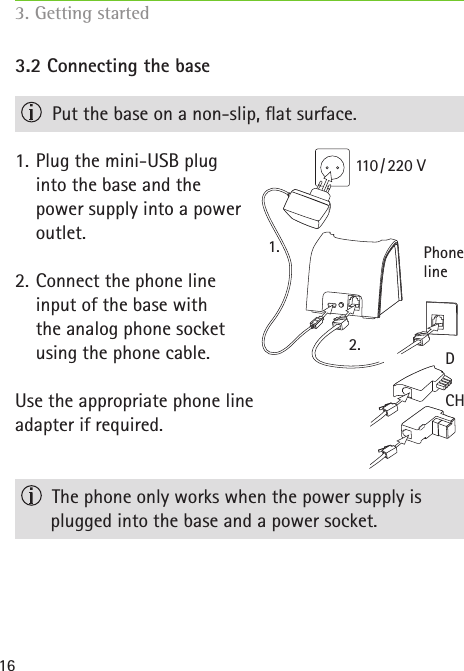 D2.1.CH110 / 220  VPhone line163.2 Connecting the base  Put the base on a non-slip, at surface.1.  Plug the mini-USB plug  into the base and the  power supply into a power  outlet.2.  Connect the phone line  input of the base with  the analog phone socket  using the phone cable.Use the appropriate phone line  adapter if required.  The phone only works when the power supply is plugged into the base and a power socket.3. Getting started  