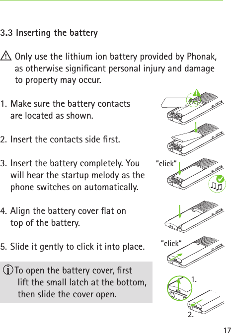 ”click“”click“1.2.173.3 Inserting the battery Only use the lithium ion battery provided by Phonak, as otherwise signicant personal injury and damage to property may occur.1.  Make sure the battery contacts  are located as shown.2.  Insert the contacts side rst.3.  Insert the battery completely. You  will hear the startup melody as the  phone switches on automatically.4.  Align the battery cover at on  top of the battery.5.  Slide it gently to click it into place.  To open the battery cover, rst  lift the small latch at the bottom,  then slide the cover open.