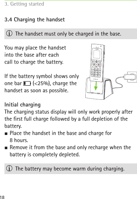 183.4 Charging the handset  The handset must only be charged in the base.You may place the handset  into the base after each  call to charge the battery.If the battery symbol shows only  one bar   (&lt;25%), charge the  handset as soon as possible.Initial chargingThe charging status display will only work properly after  the rst full charge followed by a full depletion of the battery. SPlace the handset in the base and charge for  8 hours. S Remove it from the base and only recharge when the battery is completely depleted.  The battery may become warm during charging. 3. Getting started  