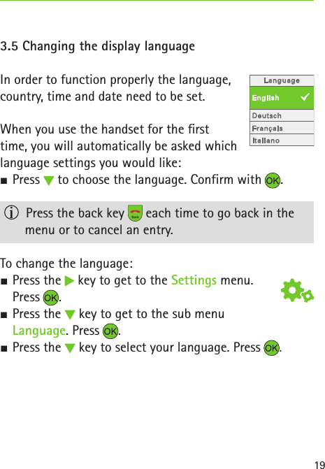 193.5 Changing the display languageIn order to function properly the language,  country, time and date need to be set. When you use the handset for the rst  time, you will automatically be asked which  language settings you would like: SPress   to choose the language. Confirm with .   Press the back key   each time to go back in the  menu or to cancel an entry.To change the language: S Press the   key to get to the Settings menu.  Press . S Press the   key to get to the sub menu  Language. Press  .  S Press the   key to select your language. Press  .