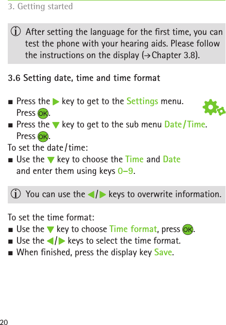 20  After setting the language for the rst time, you can test the phone with your hearing aids. Please follow the instructions on the display (  Chapter 3.8).3.6 Setting date, time and time format S Press the   key to get to the Settings menu.  Press . SPress the   key to get to the sub menu Date / Time.Press .To set the date / time: SUse the   key to choose the Time and Date  and enter them using keys 0–9.  You can use the   /   keys to overwrite information.To set the time format: SUse the   key to choose Time format, press . SUse the   /   keys to select the time format. SWhen nished, press the display key Save.3. Getting started  