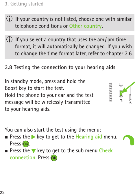 22  If your country is not listed, choose one with similar telephone conditions or Other country.  If you select a country that uses the am / pm time  format, it will automatically be changed. If you wish to change the time format later, refer to chapter 3.6.3.8 Testing the connection to your hearing aidsIn standby mode, press and hold the  Boost key to start the test. Hold the phone to your ear and the test  message will be wirelessly transmitted  to your hearing aids.You can also start the test using the menu: S Press the   key to get to the Hearing aid menu.  Press . SPress the   key to get to the sub menu Check  connection. Press .3. Getting started  