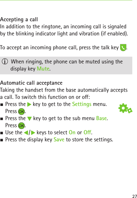 27Accepting a callIn addition to the ringtone, an incoming call is signaled by the blinking indicator light and vibration (if enabled).To accept an incoming phone call, press the talk key .   When ringing, the phone can be muted using the  display key Mute.Automatic call acceptanceTaking the handset from the base automatically accepts  a call. To switch this function on or o: S Press the   key to get to the Settings menu.  Press . S Press the   key to get to the sub menu Base.  Press . S Use the   /   keys to select On or O. SPress the display key Save to store the settings.
