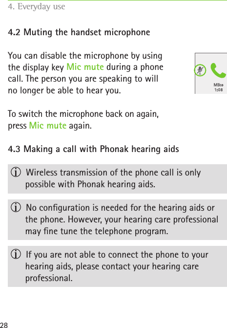 284.2 Muting the handset microphone  You can disable the microphone by using  the display key Mic mute during a phone  call. The person you are speaking to will  no longer be able to hear you.To switch the microphone back on again,  press Mic mute again.4.3 Making a call with Phonak hearing aids  Wireless transmission of the phone call is only  possible with Phonak hearing aids.  No conguration is needed for the hearing aids or  the phone. However, your hearing care professional may ne tune the telephone program.  If you are not able to connect the phone to your  hearing aids, please contact your hearing care  professional.4. Everyday use   