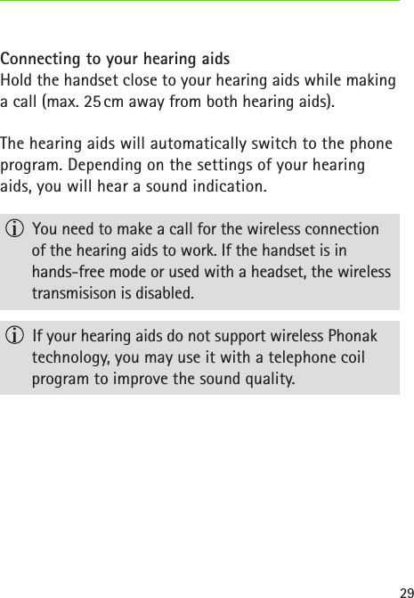 29Connecting to your hearing aidsHold the handset close to your hearing aids while making a call (max. 25 cm away from both hearing aids).The hearing aids will automatically switch to the phone program. Depending on the settings of your hearing aids, you will hear a sound indication.  You need to make a call for the wireless connection  of the hearing aids to work. If the handset is in  hands-free mode or used with a headset, the wireless transmisison is disabled.  If your hearing aids do not support wireless Phonak technology, you may use it with a telephone coil  program to improve the sound quality.