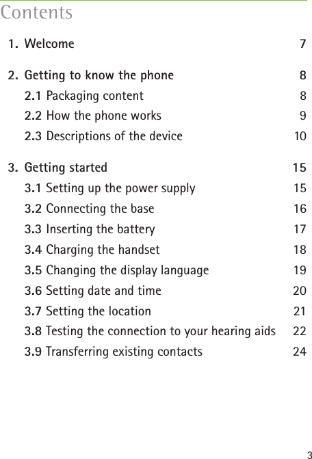 3  1.  Welcome  7  2.  Getting to know the phone 8    2.1 Packaging content  8    2.2 How the phone works  9    2.3 Descriptions of the device  10  3.  Getting started  15    3.1 Setting up the power supply 15    3.2 Connecting the base 16    3.3 Inserting the battery 17    3.4 Charging the handset  18    3.5 Changing the display language 19    3.6 Setting date and time  20    3.7 Setting the location  21    3.8 Testing the connection to your hearing aids  22    3.9 Transferring existing contacts  24 Contents