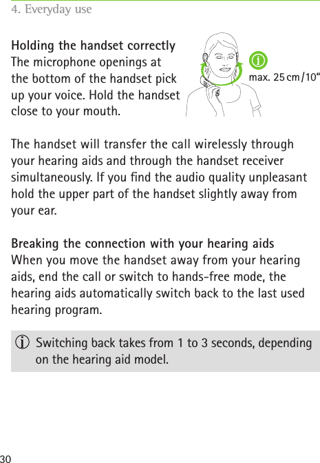 max. 25 cm / 10“30Holding the handset correctlyThe microphone openings at  the bottom of the handset pick  up your voice. Hold the handset  close to your mouth.The handset will transfer the call wirelessly through  your hearing aids and through the handset receiver  simultaneously. If you nd the audio quality unpleasant hold the upper part of the handset slightly away from your ear.Breaking the connection with your hearing aidsWhen you move the handset away from your hearing aids, end the call or switch to hands-free mode, the  hearing aids automatically switch back to the last used hearing program.   Switching back takes from 1 to 3 seconds, depending on the hearing aid model.4. Everyday use   